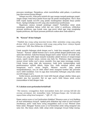 pura-pura mendengar. Dampaknya, selain menimbulkan salah paham, si pembicara
juga akan merasa kurang dihargai.
Sebagai murobbi, Anda perlu melatih diri agar mampu menjadi pendengar empati.
Jangan sampai Anda hanya pandai bicara tapi tak pandai mendengarkan. Mad’u akan
lebih respek kepada murobbi yang pandai mendengarkan daripada hanya pandai
bicara. Apalagi terhadap murobbi yang suka mendominasi pembicaraan.
Bagaimana caranya menjadi pendengar empati? Tumbuhkan minat untuk
mendengar, perhatikan bahasa verbal dan non verbal si pembicara, refleksikan
perasaan pembicara, jaga kontak mata, jaga posisi tubuh agar tetap menghadap
kepada pembicara, dan hayati perasaan pembicara seakan-akan Anda adalah ia.
50. “Kencan” di luar halaqoh
“Tidaklah dua orang saling mencintai kerena Allah, melainkan orang yang paling
dicintai Allah di antara keduanya ialah orang yang paling besar cintanya kepada
saudaranya” (HR. Ibnu Hibban dan Al Jhakim).
Untuk menjalin hubungan akrab dengan mad’u, Anda bisa mengajak mad’u untuk
“kencan”. “Kencan” adalah bertemu mad’u secara pribadi dengan pembicaraan yang
santai dan informal. Anda bisa berjanji dengan mad’u untuk “kencan” di rumah Anda.
Namun cara yang lebih dapat menjalin keakraban adalah bertemu di tempat-tempat
umum, seperti mesjid, taman, restoran atau halte bis. Waktunya dapat menunggu
momen (misal, ketika mad’u punya masalah), bisa juga tanpa menunggu momen.
Untuk kencan yang tidak ada momennya, Anda perlu mempersiapkan topik
pembicaraannya terlebih dahulu. Kalau bisa, Anda membuat jadwal untuk
mengencani mad’u secara bergilir. Menurut murobbi yang pernah
mempraktekkannya, cara ini lebih efektif untuk mengenal karakter dan persoalan
mad’u lebih mendalam. Cara ini juga akan mencairkan hubungan yang kaku antara
murobbi dengan mad’u.
Ketika kencan, posisikanlah diri Anda lebih banyak sebagai sahabat, bukan guru
(ustadz) atau bos (qiyadah). Hal ini agar mad’u lebih leluasa untuk curhat
(mencurahkan isi hati) dengan Anda.
51. Lakukan acara perkenalan berkali-kali
“Hai manusia, sesungguhnya Kami menciptakan kamu dari seorang laki-laki dan
seorang perempuan dan menjadikan kamu berbangsa-bangsa dan bersuku-suku
supaya kamu saling kenal mengenal…” (QS. 49 : 13).
Kapan saatnya acara ta’aruf (perkenalan) diadakan? Biasanya acara ta’aruf diadakan
di awal terbentuknya halaqah. Apakah perlu dilakukan lagi selain di awal halaqah?
Jawabannya, perlu! Anda harus sering mengadakan acara ta’aruf. Minimal enam
bulan sekali. Mengapa? Karena acara ta’ruf bermanfaat untuk saling mengenal satu
sama lain. Jika hanya sekali, tidak cukup untuk mengingat riwayat hidup masing-
 