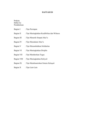 DAFTAR ISI
Prakata
Daftar Isi
Pendahuluan
Bagian I : Tips Persiapan
Bagian II : Tips Meningkatkan Kredibilitas dan Wibawa
Bagian III : Tips Menarik Simpati Mad’u
Bagian IV : Tips Memahami Mad’u
Bagian V : Tips Menumbuhkan Solidaritas
Bagian VI : Tips Meningkatkan Disiplin
Bagian VII : Tips Memberikan Tugas
Bagian VIII : Tips Meningkatkan Ruhiyah
Bagian IX : Tips Mendinamiskan Sistem Halaqah
Bagian X : Tips Lain-Lain
 