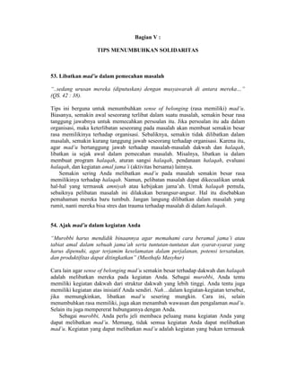 Bagian V :
TIPS MENUMBUHKAN SOLIDARITAS
53. Libatkan mad’u dalam pemecahan masalah
“..sedang urusan mereka (diputuskan) dengan musyawarah di antara mereka…”
(QS. 42 : 38).
Tips ini berguna untuk menumbuhkan sense of belonging (rasa memiliki) mad’u.
Biasanya, semakin awal seseorang terlibat dalam suatu masalah, semakin besar rasa
tanggung jawabnya untuk memecahkan persoalan itu. Jika persoalan itu ada dalam
organisasi, maka keterlibatan seseorang pada masalah akan membuat semakin besar
rasa memilikinya terhadap organisasi. Sebaliknya, semakin tidak dilibatkan dalam
masalah, semakin kurang tanggung jawab seseorang terhadap organisasi. Karena itu,
agar mad’u bertanggung jawab terhadap masalah-masalah dakwah dan halaqah,
libatkan ia sejak awal dalam pemecahan masalah. Misalnya, libatkan ia dalam
membuat program halaqah, aturan sangsi halaqah, pendanaan halaqah, evaluasi
halaqah, dan kegiatan amal jama’i (aktivitas bersama) lainnya.
Semakin sering Anda melibatkan mad’u pada masalah semakin besar rasa
memilikinya terhadap halaqah. Namun, pelibatan masalah dapat dikecualikan untuk
hal-hal yang termasuk amniyah atau kebijakan jama’ah. Untuk halaqah pemula,
sebaiknya pelibatan masalah ini dilakukan berangsur-angsur. Hal itu disebabkan
pemahaman mereka baru tumbuh. Jangan langung dilibatkan dalam masalah yang
rumit, nanti mereka bisa stres dan trauma terhadap masalah di dalam halaqah.
54. Ajak mad’u dalam kegiatan Anda
“Murobbi harus mendidik binaannya agar memahami cara beramal jama’i atau
tabiat amal dalam sebuah jama’ah serta tuntutan-tuntutan dan syarat-syarat yang
harus dipenuhi, agar terjamim keselamatan dalam perjalanan, potensi tersatukan,
dan produktifitas dapat ditingkatkan” (Musthafa Masyhur)
Cara lain agar sense of belonging mad’u semakin besar terhadap dakwah dan halaqah
adalah melibatkan mereka pada kegiatan Anda. Sebagai murobbi, Anda tentu
memiliki kegiatan dakwah dari struktur dakwah yang lebih tinggi. Anda tentu juga
memiliki kegiatan atas inisiatif Anda sendiri. Nah…dalam kegiatan-kegiatan tersebut,
jika memungkinkan, libatkan mad’u sesering mungkin. Cara ini, selain
menumbuhkan rasa memiliki, juga akan menambah wawasan dan pengalaman mad’u.
Selain itu juga mempererat hubungannya dengan Anda.
Sebagai murobbi, Anda perlu jeli membaca peluang mana kegiatan Anda yang
dapat melibatkan mad’u. Memang, tidak semua kegiatan Anda dapat melibatkan
mad’u. Kegiatan yang dapat melibatkan mad’u adalah kegiatan yang bukan termasuk
 