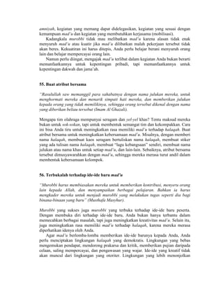 amniyah, kegiatan yang memang dapat didelegasikan, kegiatan yang sesuai dengan
kemampuan mad’u dan kegiatan yang membutuhkan kerjasama (mobilisasi).
Kadangkala murobbi tidak mau melibatkan mad’u karena alasan tidak enak
menyuruh mad’u atau kuatir jika mad’u dilibatkan malah pekerjaan tersebut tidak
akan beres. Kekuatiran ini harus ditepis, Anda perlu belajar berani menyuruh orang
lain dan belajar mempercayai orang lain.
Namun perlu diingat, mengajak mad’u terlibat dalam kegiatan Anda bukan berarti
memanfaatkannya untuk kepentingan pribadi, tapi memanfaatkannya untuk
kepentingan dakwah dan jama’ah.
55. Buat atribut bersama
“Rasulullah saw memanggil para sahabatnya dengan nama julukan mereka, untuk
menghormati mereka dan menarik simpati hati mereka, dan memberikan julukan
kepada orang yang tidak memilikinya, sehingga orang tersebut dikenal dengan nama
yang diberikan beliau tersebut (Imam Al Ghazali).
Mengapa tim olahraga mempunyai seragam dan yel-yel khas? Tentu maksud mereka
bukan untuk sok-sokan, tapi untuk membentuk semangat tim dan kekompakkan. Cara
ini bisa Anda tiru untuk meningkatkan rasa memiliki mad’u terhadap halaqah. Buat
atribut bersama untuk meningkatkan kebersamaan mad’u. Misalnya, dengan memberi
nama halaqah, membuat kaos seragam bertuliskan nama halaqah, membuat stiker
yang ada tulisan nama halaqah, membuat “lagu kebangsaan” sendiri, membuat nama
julukan atau nama khas untuk setiap mad’u, dan lain-lain. Sebaiknya, atribut bersama
tersebut dimusyawarahkan dengan mad’u, sehingga mereka merasa turut andil dalam
membentuk kebersamaan kelompok.
56. Terbukalah terhadap ide-ide baru mad’u
“Murobbi harus membiasakan mereka untuk memberikan kontribusi, menyeru orang
lain kepada Allah, dan menyampaikan berbagai pelajaran. Bahkan ia harus
mengkader mereka untuk menjadi murobbi yang melakukan tugas seperti dia bagi
binana-binaan yang baru” (Musthafa Masyhur).
Murobbi yang sukses juga murobbi yang terbuka terhadap ide-ide baru peserta.
Dengan membuka diri terhadap ide-ide baru, Anda bukan hanya terbantu dalam
memecahkan berbagai masalah, tapi juga meningkatkan kreativitas mad’u. Selain itu,
juga meningkatkan rasa memiliki mad’u terhadap halaqah, karena mereka merasa
diperhatikan idenya oleh Anda.
Agar mad’u berlomba-lomba memberikan ide-ide barunya kepada Anda, Anda
perlu menciptakan lingkungan halaqah yang demokratis. Lingkungan yang bebas
mengemukan pendapat, mendorong prakarsa dan kritik, memberikan pujian daripada
celaan, saling mempercayai, dan pengawasan yang wajar. Ide-ide yang kreatif tidak
akan muncul dari lingkungan yang otoriter. Lingkungan yang lebih menonjolkan
 