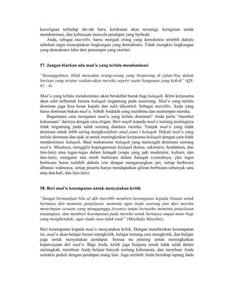 kecurigaan terhadap ide-ide baru, ketakutan akan tersaingi, keinginan untuk
mendominasi, dan kebiasaan mencela pendapat yang berbeda.
Anda, sebagai murobbi, harus menjadi orang yang demokratis terlebih dahulu
sebelum ingin menciptakan lingkungan yang domokratis. Tidak mungkin lingkungan
yang demokratis lahir dari pemimpin yang otoriter.
57. Jangan biarkan ada mad’u yang terlalu mendominasi
“Sesungguhnya Allah menyukai orang-orang yang berperang di jalan-Nya dalam
barisan yang teratur seakan-akan mereka seperti suatu bangunan yang kokoh” (QS.
61 : 4).
Mad’u yang terlalu mendominasi akan berakibat buruk bagi halaqah. Iklim kerjasama
akan sulit terbentuk karena halaqah tergantung pada seseorang. Mad’u yang terlalu
dominan juga bisa besar kepala dan sulit dikontrol. Sebagai murobbi, Anda yang
harus dominan bukan mad’u. Sebab Andalah yang membina dan memimpin mereka.
Bagaimana cara mengatasi mad’u yang terlalu dominan? Anda perlu “merebut
kekuasaan” darinya dengan cara elegan. Beri taujih kepada mad’u tentang pentingnya
tidak tergantung pada salah seorang diantara mereka. Tunjuk mad’u yang tidak
dominan untuk lebih sering mengkoordinir amal jama’i halaqah. Dekati mad’u yang
terlalu dominan dan ajak ia untuk meningkatkan kerjasama halaqah dengan cara tidak
mendominasi halaqah. Buat mekanisme halaqah yang mencegah dominasi seorang
mad’u. Misalnya, menggilir kepengurusan halaqah (ketua, sekretaris, bendahara, dan
lain-lain) atau tugas-tugas dalam halaqah (siapa yang jadi moderator, kultum, dan
lain-lain), mengatur tata tertib berbicara dalam halaqah (contohnya, jika ingin
berbicara harus terlebih dahulu izin dengan mengacungkan jari, setiap berbicara
dibatasi waktunya, setiap peserta hanya mendapatkan giliran berbicara sebanyak satu
atau dua kali, dan lain-lain).
58. Beri mad’u kesempatan untuk menyatakan kritik
“Sangat bermanfaat bila al akh murobbi memberi kesempatan kepada binaan untuk
bertanya dan meminta penjelasan, meminta agar tiada seorang pun dari mereka
menyimpan sesuatu yang mengganggu jiwanya tanpa berusaha meminta penjelasan
tentangnya, dan memberi kesempatan pada mereka untuk bertanya empat mata bagi
yang menghendaki, agar tiada rasa tidak enak” (Musthafa Masyhur).
Beri kesempatan kepada mad’u menyatakan kritik. Dengan memberikan kesempatan
itu, mad’u akan belajar berani mengkritik, belajar tentang cara mengkritik, dan belajar
juga untuk menyatakan pendapat. Semua itu penting untuk meningkatkan
kepercayaan diri mad’u. Bagi Anda, kritik juga berguna untuk tidak salah dalam
melangkah, membuat Anda belajar banyak tentang kebenaran, dan membuat Anda
semakin peduli dengan pendapat orang lain. Juga melatih Anda bersikap lapang dada
 
