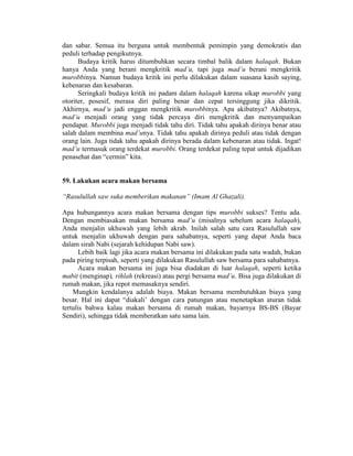 dan sabar. Semua itu berguna untuk membentuk pemimpin yang demokratis dan
peduli terhadap pengikutnya.
Budaya kritik harus ditumbuhkan secara timbal balik dalam halaqah. Bukan
hanya Anda yang berani mengkritik mad’u, tapi juga mad’u berani mengkritik
murobbinya. Namun budaya kritik ini perlu dilakukan dalam suasana kasih saying,
kebenaran dan kesabaran.
Seringkali budaya kritik ini padam dalam halaqah karena sikap murobbi yang
otoriter, posesif, merasa diri paling benar dan cepat tersinggung jika dikritik.
Akhirnya, mad’u jadi enggan mengkritik murobbinya. Apa akibatnya? Akibatnya,
mad’u menjadi orang yang tidak percaya diri mengkritik dan menyampaikan
pendapat. Murobbi juga menjadi tidak tahu diri. Tidak tahu apakah dirinya benar atau
salah dalam membina mad’unya. Tidak tahu apakah dirinya peduli atau tidak dengan
orang lain. Juga tidak tahu apakah dirinya berada dalam kebenaran atau tidak. Ingat!
mad’u termasuk orang terdekat murobbi. Orang terdekat paling tepat untuk dijadikan
penasehat dan “cermin” kita.
59. Lakukan acara makan bersama
“Rasulullah saw suka memberikan makanan” (Imam Al Ghazali).
Apa hubungannya acara makan bersama dengan tips murobbi sukses? Tentu ada.
Dengan membiasakan makan bersama mad’u (misalnya sebelum acara halaqah),
Anda menjalin ukhuwah yang lebih akrab. Inilah salah satu cara Rasulullah saw
untuk menjalin ukhuwah dengan para sahabatnya, seperti yang dapat Anda baca
dalam sirah Nabi (sejarah kehidupan Nabi saw).
Lebih baik lagi jika acara makan bersama ini dilakukan pada satu wadah, bukan
pada piring terpisah, seperti yang dilakukan Rasulullah saw bersama para sahabatnya.
Acara makan bersama ini juga bisa diadakan di luar halaqah, seperti ketika
mabit (menginap), rihlah (rekreasi) atau pergi bersama mad’u. Bisa juga dilakukan di
rumah makan, jika repot memasaknya sendiri.
Mungkin kendalanya adalah biaya. Makan bersama membutuhkan biaya yang
besar. Hal ini dapat “diakali’ dengan cara patungan atau menetapkan aturan tidak
tertulis bahwa kalau makan bersama di rumah makan, bayarnya BS-BS (Bayar
Sendiri), sehingga tidak memberatkan satu sama lain.
 