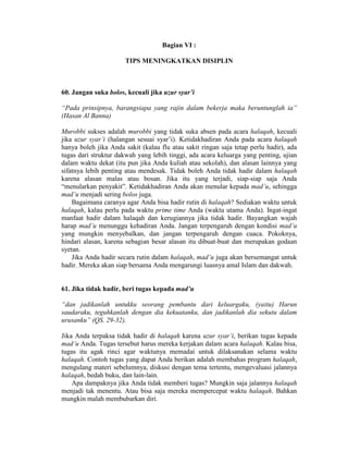 Bagian VI :
TIPS MENINGKATKAN DISIPLIN
60. Jangan suka bolos, kecuali jika uzur syar’i
“Pada prinsipnya, barangsiapa yang rajin dalam bekerja maka beruntunglah ia”
(Hasan Al Banna)
Murobbi sukses adalah murobbi yang tidak suka absen pada acara halaqah, kecuali
jika uzur syar’i (halangan sesuai syar’i). Ketidakhadiran Anda pada acara halaqah
hanya boleh jika Anda sakit (kalau flu atau sakit ringan saja tetap perlu hadir), ada
tugas dari struktur dakwah yang lebih tinggi, ada acara keluarga yang penting, ujian
dalam waktu dekat (itu pun jika Anda kuliah atau sekolah), dan alasan lainnya yang
sifatnya lebih penting atau mendesak. Tidak boleh Anda tidak hadir dalam halaqah
karena alasan malas atau bosan. Jika itu yang terjadi, siap-siap saja Anda
“menularkan penyakit”. Ketidakhadiran Anda akan menular kepada mad’u, sehingga
mad’u menjadi sering bolos juga.
Bagaimana caranya agar Anda bisa hadir rutin di halaqah? Sediakan waktu untuk
halaqah, kalau perlu pada waktu prime time Anda (waktu utama Anda). Ingat-ingat
manfaat hadir dalam halaqah dan kerugiannya jika tidak hadir. Bayangkan wajah
harap mad’u menunggu kehadiran Anda. Jangan terpengaruh dengan kondisi mad’u
yang mungkin menyebalkan, dan jangan terpengaruh dengan cuaca. Pokoknya,
hindari alasan, karena sebagian besar alasan itu dibuat-buat dan merupakan godaan
syetan.
Jika Anda hadir secara rutin dalam halaqah, mad’u juga akan bersemangat untuk
hadir. Mereka akan siap bersama Anda mengarungi luasnya amal Islam dan dakwah.
61. Jika tidak hadir, beri tugas kepada mad’u
“dan jadikanlah untukku seorang pembantu dari keluargaku, (yaitu) Harun
saudaraku, teguhkanlah dengan dia kekuatanku, dan jadikanlah dia sekutu dalam
urusanku” (QS. 29-32).
Jika Anda terpaksa tidak hadir di halaqah karena uzur syar’i, berikan tugas kepada
mad’u Anda. Tugas tersebut harus mereka kerjakan dalam acara halaqah. Kalau bisa,
tugas itu agak rinci agar waktunya memadai untuk dilaksanakan selama waktu
halaqah. Contoh tugas yang dapat Anda berikan adalah membahas program halaqah,
mengulang materi sebelumnya, diskusi dengan tema tertentu, mengevaluasi jalannya
halaqah, bedah buku, dan lain-lain.
Apa dampaknya jika Anda tidak memberi tugas? Mungkin saja jalannya halaqah
menjadi tak menentu. Atau bisa saja mereka mempercepat waktu halaqah. Bahkan
mungkin malah membubarkan diri.
 