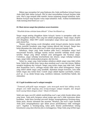 Bukan juga merupakan hal yang bijaksana jika Anda meliburkan halaqah karena
Anda tidak hadir dalam halaqah. Hal ini akan menyebabkan halaqah berjalan tidak
rutin. Mad’u juga menjadi tidak mandiri, karena tergantung dengan kehadiran Anda.
Biarkan halaqah tetap berjalan walau tanpa kehadiran Anda. Asalkan ketidakhadiran
Anda memang betul-betul uzur syar’i.
62. Buat aturan sangsi dan jalankan secara konsisten
“Hisablah dirimu sebelum kamu dihisab” (Umar bin Khatab ra).
Sangsi sangat penting ditegakkan dalam halaqah, karena ia merupakan salah satu
pilar penegakkan disiplin. Pilar yang lain adalah penghargaan. Tanpa sangsi, disiplin
sulit ditegakkan. Allah SWT sendiri menerapkan sangsi (dosa) agar manusia patuh
pada aturan-Nya.
Namun, sangsi kurang cocok diterapkan untuk halaqah pemula, karena mereka
belum memiliki kesadaran yang tinggi tentang dakwah dan halaqah. Sangsi baru
boleh dikenakan jika Anda yakin mad’u telah tsiqoh (percaya) kepada Anda.
Sebaiknya, sangsi yang Anda kenakan pada mad’u merupakan sangsi hasil
musyawarah bersama, sehingga mereka merasa memiliki terhadap aturan sangsi
tersebut. Sangsi yang dibuat meliputi jenis pelanggaran dan besarnya sangsi.
Contohnya, sangsi terhadap keterlambatan dan absensi, sangsi terhadap kelalaian
tugas, sangsi tidak melaksanakan program, dan lain-lain.
Selain itu, sangsi yang Anda kenakan sebaiknya adalah sangsi yang tidak terlalu
berat. Sebab jika terlalu berat, hanya akan membuat mad’u stres dan trauma. Bahkan
mungkin hengkang dari halaqah. Sangsi yang terlalu ringan juga tidak baik. Sebab
akan disepelekan mad’u, sehingga mereka tidak takut untuk melanggarnya. Sangsi
yang efektif adalah sangsi yang mendidik, dijalankan dengan konsisten, serta tidak
terlalu ringan atau terlalu berat. Contoh sangsi adalah hapalan ayat/hadits, kultum,
push up, sit up, denda berupa uang, membawa makanan, memberikan hadiah, dan
silaturahmi.
63. Cegah kesalahan mad’u sedapat mungkin
“Termasuk pelik-pelik tugas mengajar, yaitu mencegah murid dari akhlaq tercela,
dengan cara tidak langsung atau terang-terangan sedapat mungkin, dan dengan
kasih sayang bukan dengan celaan” (Imam Al Ghazali).
Salah satu tugas murobbi adalah membimbing mad’u agar selalu berada dalam jalan
yang benar. Anda perlu berupaya sekuat tenaga agar mad’u tidak terjerumus dalam
kesalahan. Anda harus bersikap preventif dengan mengingatkannya berulang-ulang.
Kalau perlu, disertai ultimatum dan ancaman. Misalnya, jika mad’u ingin menikah
Anda perlu mengingatkannya agar dalam proses pernikahannya tidak melanggar
syar’i. Ingatkan ia berulang-ulang, kalau perlu disertai pemberitahuan tentang
konsekuensi yang akan diterima jika ia melanggarnya. Sikap Anda yang terlihat tegas
 