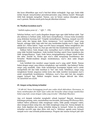 dan keras dibutuhkan agar mad’u hati-hati dalam melangkah. Juga agar Anda tidak
terlalu banyak menyelesaikan persoalan-persoalan yang sifatnya kuratif. Mencegah
lebih baik daripada mengobati. Namun, cara ini belum saatnya diterapkan untuk
mad’u pemula. Mereka masih perlu banyak diberikan toleransi.
64. Maafkan kesalahan mad’u
“Jadilah engkau pema’af …” (QS. 7 : 199).
Sebelum berbuat, mad’u perlu dingatkan dengan tegas agar tidak berbuat salah. Tapi
jika akhirnya ia berbuat salah, Anda harus memaafkannya. Gimana kalau kesalahan
yang dilakukan berulang kali? Tetaplah memaafkannya. Memang, menjadi murobbi
harus sabar dan lapang dada. Harus mempunyai “stock (persedian)” maaf yang
banyak, sehingga tidak cepat sakit hati atau mendendam kepada mad’u. Ingat, Anda
adalah da’i, bukan hakim. Tugas murobbi hanya mengajak, bukan menghakimi dan
menghukum orang. Karena itu, buat apa sakit hati dan mendendam kepada mad’u?
Indikasi bahwa Anda dengan tulus memaafkan mad’u terlihat dari sikap Anda
yang tidak berubah kepadanya. Anda kembali bersikap seperti biasa kepadanya dan
tidak mengucilkannya. Tugas Anda hanya mengingatkannya dengan lemah lembut
dan sabar. Setelah itu, berdoa agar mad’u tidak mengulangi kesalahannya dan
bertaubat. Mudah-mudahan dengan mendoakannya, mad’u akan sadar dengan
sendirinya.
Lalu bolehkah kita memberi sangsi kepada mad’u yang salah? Boleh. Namun
bukan dengan sangsi yang sifatnya menghukum, tapi mendidik. Apa bedanya? Kalau
sangsi yang mendidik, maka Anda memberikan kesempatan kepada mad’u untuk
memperbaiki diri dan tidak membuat ia “lari” dari Anda. Sebaliknya, sangsi yang
menghukum bentuk sangsinya terlalu keras dan tidak memberi kesempatan mad’u
untuk memperbaiki kesalahannya. Akibatnya, mad’u bisa sakit hati dan mungkin
enggan halaqah lagi. Bahkan mungkin trauma dengan dakwah dan Islam.
Na’udzubillah min dzalik.
65. Jangan sering datang terlambat
“Al akh da’i harus bertanggung jawab atas waktu obyek dakwahnya. Karenanya, ia
harus membiasakan diri hadir tepat waktu dan berusaha sekuat tenaga memberikan
bekal yang baik, sesuai dengan waktu yang tersedia” (Musthafa Masyhur).
Apa sich dampak terlambat menghadiri sebuah kegiatan? Banyak, diantaranya
kehilangan peluang, malu, menimbulkan rasa bersalah, jadi kurang PD (Percaya Diri),
indikasi bahwa pelakunya tidak menghargai waktu, tidak pandai mengatur waktu,
akan mengecewakan orang lain, dan tidak menghargai orang lain. Semua dampak itu
akan Anda dapatkan jika sering terlambat datang ke halaqah. Selain itu, perilaku
terlambat murobbi juga akan ditiru oleh mad’u. Akhirnya, agenda acara halaqah
menjadi molor atau tertunda pelaksanaannya. Program dan sasaran halaqah jadi sulit
 
