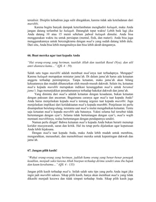 terealisir. Disiplin kehadiran juga sulit ditegakkan, karena tidak ada keteladanan dari
murobbi.
Karena begitu banyak dampak keterlambatan menghadiri halaqah, maka Anda
jangan datang terlambat ke halaqah. Datanglah tepat waktu! Lebih baik lagi jika
Anda datang 10 atau 15 menit sebelum jadwal halaqah dimulai. Anda bisa
menggunakan waktu itu untuk persiapan (mental, fisik, dan materi). Anda bisa juga
menggunakannya untuk bercengkrama dengan mad’u yang sudah datang lebih dulu.
Dari situ, Anda bisa lebih mengenalnya dan bisa lebih akrab dengannya.
66. Buat mereka agar taat kepada Anda
“Hai orang-orang yang beriman, taatilah Allah dan taatilah Rasul (Nya), dan ulil
amri diantara kamu…” (QS. 4 : 59).
Salah satu tugas murobbi adalah membuat mad’unya taat terhadapnya. Mengapa?
Karena halaqah merupakan miniatur jama’ah. Di dalam jama’ah harus ada ketaatan
anggota terhadap pemimpinnya. Tanpa ketaatan, maka jama’ah akan hilang
kekuatannya dan mudah dihancurkan oleh musuh-musuh dakwah. Selain itu, ketaatan
mad’u kepada murobbi merupakan indikasi kesungguhan mad’u untuk beramal
jama’i. Juga menunjukkan pemahamannya terhadap hakekat dakwah dan jama’ah.
Yang diminta dari mad’u adalah ketaatan dengan kesadaran, bukan ketaatan
dengan paksaan dan ancaman. Bagaimana caranya agar mad’u taat kepada Anda?
Anda harus menjelaskan kepada mad’u tentang urgensi taat kepada murobbi. Juga
menjelaskan implikasi dari ketidaktaatan mad’u kepada murobbi. Penjelasan ini perlu
disampaikan berulang-ulang, terutama saat mad’u mulai mengabaikan ketaatan. Tentu
saja ketaatan mad’u kepada murobbi ada batasnya. Yakni selama hal tersebut tidak
bertentangan dengan syar’i. Selama tidak bertentangan dengan syar’i, mad’u wajib
mentaati murobbinya, walau bertentangan dengan pendapatnya sendiri.
Namun perlu dingat! Bahwa ketaatan mad’u kepada Anda bukan berarti menutup
koridor musyawarah, saran dan kritik. Hal itu tetap perlu dijalankan agar keputusan
Anda lebih bijaksana.
Dengan mad’u taat kepada Anda, maka Anda lebih mudah untuk membina,
mengarahkan, menasehati, dan memobilisasi mereka untuk kepentingan dakwah dan
jama’ah.
67. Jangan pilih kasih!
“Wahai orang-orang yang beriman, jadilah kamu orang yang benar-benar penegak
keadilan, menjadi saksi karena Allah biarpun terhadap dirimu sendiri atau ibu bapak
dan kaum kerabatmu…” (QS. 4 : 135)
Jangan pilih kasih terhadap mad’u. Inilah salah satu tips yang perlu Anda ingat jika
ingin jadi murobbi sukses. Sikap pilih kasih, hanya akan membuat mad’u yang tidak
dikasihi menjadi kecewa dan tidak simpati terhadap Anda. Sikap pilih kasih juga
 