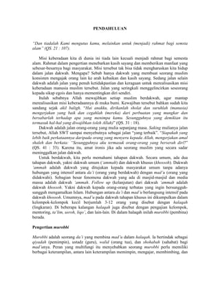 PENDAHULUAN
“Dan tiadalah Kami mengutus kamu, melainkan untuk (menjadi) rahmat bagi semsta
alam” (QS. 21 : 107).
Misi keberadaan kita di dunia ini tiada lain kecuali menjadi rahmat bagi semesta
alam. Rahmat dalam pengertian menebarkan kasih sayang dan memberikan manfaat yang
sebesar-besarnya bagi masyarakat. Misi tersebut tak bisa tidak mengharuskan kita hidup
dalam jalan dakwah. Mengapa? Sebab hanya dakwah yang membuat seorang muslim
konsisten mengajak orang lain ke arah kebaikan dan kasih sayang. Sedang jalan selain
dakwah adalah jalan yang penuh ketidakpastian dan keraguan untuk merealisasikan misi
keberadaan manusia muslim tersebut. Jalan yang seringkali menggelincirkan seseorang
kepada sikap egois dan hanya mementingkan diri sendiri.
Itulah sebabnya Allah mewajibkan setiap muslim berdakwah, agar mantap
merealisasikan misi keberadaannya di muka bumi. Kewajiban tersebut bahkan sudah kita
sandang sejak akil baligh. “Hai anakku, dirikanlah sholat dan suruhlah (manusia)
mengerjakan yang baik dan cegahlah (mereka) dari perbuatan yang mungkar dan
bersabarlah terhadap apa yang menimpa kamu. Sesungguhnya yang demikian itu
termasuk hal-hal yang diwajibkan (oleh Allah)” (QS. 31 : 18).
Dakwah adalah jalan orang-orang yang mulia sepanjang masa. Saking mulianya jalan
tersebut, Allah SWT sampai menyebutnya sebagai jalan “yang terbaik”. “Siapakah yang
lebih baik perkataannya daripada orang yang menyeru kepada Allah, mengerjakan amal
shaleh dan berkata: “Sesungguhnya aku termasuk orang-orang yang berserah diri?”
(QS. 41 : 33). Karena itu, amat ironis jika ada seorang muslim yang secara sadar
meninggalkan jalan dakwah.
Untuk berdakwah, kita perlu memahami tahapan dakwah. Secara umum, ada dua
tahapan dakwah, yakni dakwah umum (‘ammah) dan dakwah khusus (khossoh). Dakwah
‘ammah adalah dakwah yang ditujukan kepada masyarakat umum tanpa adanya
hubungan yang intensif antara da’i (orang yang berdakwah) dengan mad’u (orang yang
didakwahi). Sebagian besar fenomena dakwah yang ada di masjid-masjid dan media
massa adalah dakwah ‘ammah. Follow up (kelanjutan) dari dakwah ‘ammah adalah
dakwah khossoh. Yakni dakwah kepada orang-orang terbatas yang ingin bersungguh-
sungguh mengamalkan Islam. Hubungan antara da’i dan mad’u berlangsung intensif pada
dakwah khossoh. Umumnya, mad’u pada dakwah tahapan khusus ini dikumpulkan dalam
kelompok-kelompok kecil berjumlah 3-12 orang yang disebut dengan halaqah
(lingkaran). Di beberapa kalangan halaqah juga disebut dengan pengajian kelompok,
mentoring, ta’lim, usroh, liqo’, dan lain-lain. Di dalam halaqah inilah murobbi (pembina)
berada.
Pengertian murobbi
Murobbi adalah seorang da’i yang membina mad’u dalam halaqah. Ia bertindak sebagai
qiyadah (pemimpin), ustadz (guru), walid (orang tua), dan shohabah (sahabat) bagi
mad’unya. Peran yang multifungi itu menyebabkan seorang murobbi perlu memiliki
berbagai keterampilan, antara lain keterampilan memimpin, mengajar, membimbing, dan
 