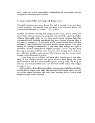mad’u, maka mad’u akan meremehkan ketidakhadiran dan menganggap murobbi
kurang peduli terhadap disiplin kehadiran.
71. Jangan merasa terlalu berhutang budi dengan mad’u
“Cintailah kekasihmu seperlunya, karena bisa jadi ia menjadi orang yang kamu
benci di suatu hari. Dan bencilah orang yang kamu benci seperlunya, karena bisa
jadi ia menjadi kekasihmu di suatu hari” ( HR. Tirmidzi).
Bolehkah kita merasa berhutang budi dengan mad’u? Boleh. Bahkan dalam taraf
tertentu harus memiliki perasaan itu agar pandai membalas budi. Tapi merasa terlalu
berhutang budi adalah salah. Murobbi yang terlalu merasa berhutang budi akan
bertindak pilih kasih dan tidak tegas kepada mad’unya. Jika mad’u berbuat salah, ia
akan sungkan menegurnya. Ketika mad’u konflik dengan ikhwah lainnya, ia akan
membelanya, tanpa menilai mana yang salah. Padahal sebagai murobbi, Anda harus
bersikap adil dan obyektif terhadap mad’u. Juga harus berani menegur mad’u jika ia
melakukan kesalahan tanpa perasaan sungkan sedikitpun. Murobbi yang pilih kasih
dan sungkan menegur mad’unya hanya membuat mad’u menjadi besar kepala dan
akan melakukan kesalahan terus menerus. Mad’u lainnya juga akan merasa iri dan
mungkin benci terhadap mad’u tersebut.
Namun tidak merasa berhutang budi sama sekali terhadap mad’u juga salah.
Sikap ini akan membuat murobbi tidak pandai berterima kasih. Orang yang tidak
pandai membalas budi akan bersikap kurang peduli terhadap orang lain. Sikap ini
tentu saja akan mengecewakan mad’u dan membuat mereka marasa tidak simpati
terhadap murobbi.
Jadi, bersikap moderat adalah jalan terbaik. Jangan merasa terlalu berhutang budi,
tapi juga jangan merasa sama sekali tidak berhutang budi kepada mad’u. Murobbi
yang terlalu merasa berhutang budi hanya akan membuat dirinya bersikap tidak
obyektif dan tegas kepada mad’unya.
 