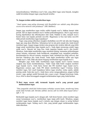 menyelesaikannya. Sebaliknya mad’u lain, yang diberi tugas sama banyak, mungkin
sudah kewalahan dengan tugas yang banyak tersebut.
74. Jangan terlalu sedikit memberikan tugas
“Amal agama yang paling disenangi oleh Rasulullah saw adalah yang dikerjakan
secara terus menerus oleh pelakunya” (HR. Buklhari).
Jangan juga memberikan tugas terlalu sedikit kepada mad’u, bahkan hampir tidak
pernah. Hal ini dapat membuat mad’u lambat perkembangannya. Mad’u juga merasa
kurang diperhatikan dan diberdayakan oleh Anda. Padahal ia tahu, menjadi mad’u
berarti harus taat kepada perintah murobbi. Bagaimana ia bisa taat kalau murobbi
tidak pernah memberikan tugas kepadanya?
Tugas yang jarang diberikan mungkin disebabkan murobbi tak tahu dan bingung
tugas apa yang akan diberikan. Sebenarnya hal itu tak perlu terjadi jika Anda kreatif
membuat tugas. Jangan tunggu intruksi atau program dari struktur dakwah yang lebih
tinggi untuk memberikan tugas kepada mad’u. Anda dapat merancang sendiri tugas
untuk mad’u. Banyak hal yang bisa Anda tugaskan kepada mad’u, jika kreatif.
Misalnya, Anda dapat memberikan tugas membuat kliping, memantau perkembangan
situasi tertentu, menemani Anda berdakwah, menghapal ayat, mengikuti pelatihan,
bersilaturahmi ke ikhwah tertentu, menelpon Anda, membuat kue (bagi akhwat), dan
lain-lain. Pokoknya jika Anda kreatif, Anda dapat memberikan seribu satu tugas
kepada mad’u. Jadi, tidak ada alasan bingung memberikan tugas kepada mad’u.
Mungkin juga Anda tidak memberikan tugas kepada mad’u karena merasa
sungkan atau kuatir memberatkannya. Tidak! Anda tidak boleh sungkan memberi
tugas kepada mad’u. Anda harus berani dan PD memberi tugas kepad mad’u.
Bagaimana caranya agar Anda PD dalam memberikan tugas? Caranya, ketika
memberi tugas, beri taujih kepadanya bahwa tugas tersebut, walau sepele, adalah
penting untuk Anda dan mad’u. Anda harus serius mengucapkannya, jangan terlihat
minder, ragu, apalagi sambil bercanda dan cengar-cengir. Dengan keseriusan Anda,
Insya Allah ia akan bersungguh-sungguh melaksanakan tugas yang Anda berikan.
75. Beri tugas secara adil, termasuk kepada mad’u yang pernah gagal
melaksanakan tugas
”Dan janganlah sekali-kali kebencianmu terhadap sesuatu kaum, mendorong kamu
untuk tidak berlaku adil. Berlaku adillah, karena adil itu lebih dekat kepad takwa”
(QS. 5 : 8)
Berikanlah tugas kepada mad’u dengan adil. Adil disini berarti, selain memberi tugas
sesuai kemampuan mad’u, memberikan tugas tanpa pilih kasih. Misalnya, jangan
memberi tugas hanya kepada mad’u tertentu saja dengan alasan ia sering berhasil
melaksanakan tugas. Sedang mad’u lain, yang pernah gagal melaksanakan tugas,
tidak diberikan.
 