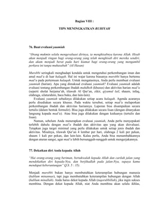 Bagian VIII :
TIPS MENINGKATKAN RUHIYAH
76. Buat evaluasi yaumiah
“Orang mukmin selalu mengevaluasi dirinya, ia menghisabnya karena Allah. Hisab
akan menjadi ringan bagi orang-orang yang telah menghisab diri mereka sendiri,
dan akam menjadi berat pada hari kiamat bagi orang-orang yang mengambil
perkara ini tanpa muhasabah” (Al Hasan)
Murobbi seringkali menghadapi kendala untuk mengetahui perkembangan iman dan
amal mad’u di luar halaqah. Hal ini wajar karena biasanya murobbi hanya bertemu
mad’u pada pertemuan halaqah. Untuk mengatasinya, Anda perlu membuat evaluasi
yaumiah (harian). Apa yang dimaksud evaluasi yaumiah? Evaluasi yaumiah adalah
evaluasi tentang perkembangan ibadah mahdhoh (khusus) dan aktivitas harian mad’u
(seperti sholat berjama’ah, tilawah Al Qur’an, zikir, qiyamul lail, shaum, infaq,
olahraga, silaturahmi, baca buku, dan lain-lain).
Evaluasi yaumiah sebaiknya dilakukan setiap acara halaqah. Agenda acaranya
perlu disediakan secara khusus. Pada waktu tersebut, setiap mad’u melaporkan
perkembangan ibadah dan aktivitas hariannya. Laporan bisa disampaikan secara
tertulis (dalam bentuk formulir). Bisa juga dilakukan secara lisan (dengan ditanyakan
langsung kepada mad’u). Atau bisa juga dilakukan dengan keduanya (tertulis dan
lisan).
Namun, sebelum Anda menerapkan evalusai yaumiah, Anda perlu menyepakati
terlebih dahulu dengan mad’u ibadah dan aktivitas apa yang akan dievaluasi.
Tetapkan juga target minimal yang perlu dilakukan untuk setiap jenis ibadah dan
aktivitas. Misalnya, tilawah Qur’an 4 lembar per hari, olahraga 2 kali per pekan,
shaum 1 kali per pekan, dan lain-lain. Kalau perlu, Anda bisa menambahkannya
dengan aturan sangsi, agar mad’u lebih bersungguh-sungguh untuk mengerjakannya.
77. Dekatkan diri Anda kepada Allah
“Hai orang-orang yang beriman, bertakwalah kepada Allah dan carilah jalan yang
mendekatkan diri kepada-Nya, dan berjihadlah pada jalan-Nya, supaya kamu
mendapat keberuntungan” Q.S. 5 : 35).
Menjadi murobbi bukan hanya membutuhkan keterampilan hubungan manusia
(hablum minannas), tapi juga membutuhkan keterampilan hubungan dengan Allah
(hablum minallah). Anda harus dekat kepada Allah (taqorubbillah), jika ingin sukses
membina. Dengan dekat kepada Allah, niat Anda membina akan selalu ikhlas,
 