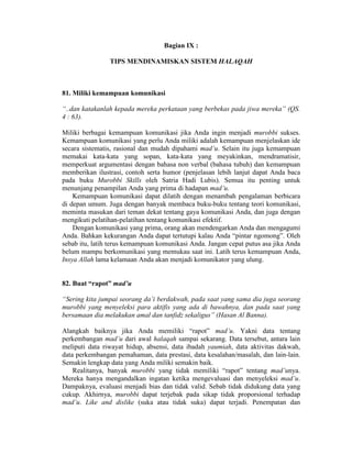 Bagian IX :
TIPS MENDINAMISKAN SISTEM HALAQAH
81. Miliki kemampuan komunikasi
“..dan katakanlah kepada mereka perkataan yang berbekas pada jiwa mereka” (QS.
4 : 63).
Miliki berbagai kemampuan komunikasi jika Anda ingin menjadi murobbi sukses.
Kemampuan komunikasi yang perlu Anda miliki adalah kemampuan menjelaskan ide
secara sistematis, rasional dan mudah dipahami mad’u. Selain itu juga kemampuan
memakai kata-kata yang sopan, kata-kata yang meyakinkan, mendramatisir,
memperkuat argumentasi dengan bahasa non verbal (bahasa tubuh) dan kemampuan
memberikan ilustrasi, contoh serta humor (penjelasan lebih lanjut dapat Anda baca
pada buku Murobbi Skills oleh Satria Hadi Lubis). Semua itu penting untuk
menunjang penampilan Anda yang prima di hadapan mad’u.
Kemampuan komunikasi dapat dilatih dengan menambah pengalaman berbicara
di depan umum. Juga dengan banyak membaca buku-buku tentang teori komunikasi,
meminta masukan dari teman dekat tentang gaya komunikasi Anda, dan juga dengan
mengikuti pelatihan-pelatihan tentang komunikasi efektif.
Dengan komunikasi yang prima, orang akan mendengarkan Anda dan mengagumi
Anda. Bahkan kekurangan Anda dapat tertutupi kalau Anda “pintar ngomong”. Oleh
sebab itu, latih terus kemampuan komunikasi Anda. Jangan cepat putus asa jika Anda
belum mampu berkomunikasi yang memukau saat ini. Latih terus kemampuan Anda,
Insya Allah lama kelamaan Anda akan menjadi komunikator yang ulung.
82. Buat “rapot” mad’u
“Sering kita jumpai seorang da’i berdakwah, pada saat yang sama dia juga seorang
murobbi yang menyeleksi para aktifis yang ada di bawahnya, dan pada saat yang
bersamaan dia melakukan amal dan tanfidz sekaligus” (Hasan Al Banna).
Alangkah baiknya jika Anda memiliki “rapot” mad’u. Yakni data tentang
perkembangan mad’u dari awal halaqah sampai sekarang. Data tersebut, antara lain
meliputi data riwayat hidup, absensi, data ibadah yaumiah, data aktivitas dakwah,
data perkembangan pemahaman, data prestasi, data kesalahan/masalah, dan lain-lain.
Semakin lengkap data yang Anda miliki semakin baik.
Realitanya, banyak murobbi yang tidak memiliki “rapot” tentang mad’unya.
Mereka hanya mengandalkan ingatan ketika mengevaluasi dan menyeleksi mad’u.
Dampaknya, evaluasi menjadi bias dan tidak valid. Sebab tidak didukung data yang
cukup. Akhirnya, murobbi dapat terjebak pada sikap tidak proporsional terhadap
mad’u. Like and dislike (suka atau tidak suka) dapat terjadi. Penempatan dan
 