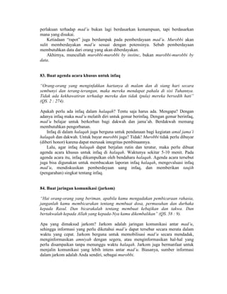 perlakuan terhadap mad’u bukan lagi berdasarkan kemampuan, tapi berdasarkan
mana yang disukai.
Ketiadaan “rapot” juga berdampak pada pemberdayaan mad’u. Murobbi akan
sulit memberdayakan mad’u sesuai dengan potensinya. Sebab pemberdayaan
membutuhkan data dari orang yang akan diberdayakan.
Akhirnya, muncullah murobbi-murobbi by instinc, bukan murobbi-murobbi by
data.
83. Buat agenda acara khusus untuk infaq
“Orang-orang yang menginfakkan hartanya di malam dan di siang hari secara
sembunyi dan terang-terangan, maka mereka mendapat pahala di sisi Tuhannya.
Tidak ada kekhawatiran terhadap mereka dan tidak (pula) mereka bersedih hati”
(QS. 2 : 274).
Apakah perlu ada infaq dalam halaqah? Tentu saja harus ada. Mengapa? Dengan
adanya infaq maka mad’u melatih diri untuk gemar berinfaq. Dengan gemar berinfaq,
mad’u belajar untuk berkorban bagi dakwah dan jama’ah. Berdakwah memang
membutuhkan pengorbanan.
Infaq di dalam halaqah juga berguna untuk pendanaan bagi kegiatan amal jama’i
halaqah dan dakwah. Untuk bayar murobbi juga? Tidak! Murobbi tidak perlu dibayar
(diberi honor) karena dapat merusak integritas pembinaannya.
Lalu, agar infaq halaqah dapat berjalan rutin dan teratur, maka perlu dibuat
agenda acara khusus untuk infaq di halaqah. Waktunya sekitar 5-10 menit. Pada
agenda acara itu, infaq dikumpulkan oleh bendahara halaqah. Agenda acara tersebut
juga bisa digunakan untuk membacakan laporan infaq halaqah, mengevaluasi infaq
mad’u, mendiskusikan pemberdayaan uang infaq, dan memberikan taujih
(pengarahan) singkat tentang infaq.
84. Buat jaringan komunikasi (jarkom)
“Hai orang-orang yang beriman, apabila kamu mengadakan pembicaraan rahasia,
janganlah kamu membicarakan tentang membuat dosa, permusuhan dan durhaka
kepada Rasul. Dan bicarakalah tentang membuat kebajikan dan takwa. Dan
bertakwalah kepada Allah yang kepada-Nya kamu dikembalikan” (QS. 58 : 9).
Apa yang dimaksud jarkom? Jarkom adalah jaringan komunikasi antar mad’u,
sehingga informasi yang perlu diketahui mad’u dapat tersebar secara merata dalam
waktu yang cepat. Jarkom berguna untuk memobilisasi mad’u secara mendadak,
menginformasikan amniyah dengan segera, atau menginformasikan hal-hal yang
perlu disampaikan tanpa menunggu waktu halaqah. Jarkom juga bermanfaat untuk
menjalin komunikasi yang lebih intens antar mad’u. Biasanya, sumber informasi
dalam jarkom adalah Anda sendiri, sebagai murobbi.
 