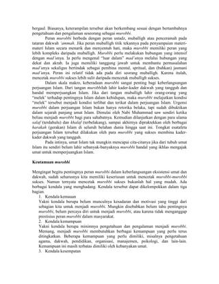 bergaul. Biasanya, keterampilan tersebut akan berkembang sesuai dengan bertambahnya
pengetahuan dan pengalaman seseorang sebagai murobbi.
Peran murobbi berbeda dengan peran ustadz, muballigh atau penceramah pada
tataran dakwah ‘ammah. Jika peran muballigh titik tekannya pada penyampaian materi-
materi Islam secara menarik dan menyentuh hati, maka murobbi memiliki peran yang
lebih kompleks daripada muballigh. Murobbi perlu melakukan hubungan yang intensif
dengan mad’unya. Ia perlu mengenal “luar dalam” mad’unya melalui hubungan yang
dekat dan akrab. Ia juga memiliki tanggung jawab untuk membantu permasalahan
mad’unya sekaligus bertindak sebagai pembina mental, spritual, dan (bahkan) jasmani
mad’unya. Peran ini relatif tidak ada pada diri seorang muballigh. Karena itulah,
mencetak murobbi sukses lebih sulit daripada mencetak muballigh sukses.
Dalam skala makro, keberadaan murobbi sangat penting bagi keberlangsungan
perjuangan Islam. Dari tangan murobbilah lahir kader-kader dakwah yang tangguh dan
handal memperjuangkan Islam. Jika dari tangan muballigh lahir orang-orang yang
“melek’ terhadap pentingnya Islam dalam kehidupan, maka murobbi melajutkan kondisi
“melek” tersebut menjadi kondisi terlibat dan terikat dalam perjuangan Islam. Urgensi
murobbi dalam perjuangan Islam bukan hanya retorika belaka, tapi sudah dibuktikan
dalam sejarah panjang umat Islam. Dimulai oleh Nabi Muhammad saw sendiri ketika
beliau menjadi murobbi bagi para sahabatnya. Kemudian dilanjutkan dengan para ulama
salaf (terdahulu) dan khalaf (terbelakang), sampai akhirnya dipraktekkan oleh berbagai
harakah (gerakan) Islam di seluruh belahan dunia hingga saat ini. Tongkat esatafeta
perjuangan Islam tersebut dilakukan oleh para murobbi yang sukses membina kader-
kader dakwah yang tangguh.
Pada intinya, umat Islam tak mungkin mencapai cita-citanya jika dari tubuh umat
Islam itu sendiri belum lahir sebanyak-banyaknya murobbi handal yang ikhlas mengajak
umat untuk memperjuangkan Islam.
Keutamaan murobbi
Mengingat begitu pentingnya peran murobbi dalam keberlangsungan eksistensi umat dan
dakwah, sudah seharusnya kita memiliki keseriusan untuk mencetak murobbi-murobbi
sukses. Namun ternyata mencetak murobbi sukses bukanlah hal yang mudah. Ada
berbagai kendala yang menghadang. Kendala tersebut dapat dikelompokkan dalam tiga
bagian.
1. Kendala kemauan
Yakni kendala berupa belum munculnya kesadaran dan motivasi yang tinggi dari
sebagian kita untuk menjadi murobbi. Mungkin disebabkan belum tahu pentingnya
murobbi, belum percaya diri untuk menjadi murobbi, atau karena tidak menganggap
prestisius peran murobbi dalam masyarakat.
2. Kendala kemampuan
Yakni kendala berupa minimnya pengetahuan dan pengalaman menjadi murobbi.
Memang, menjadi murobbi membutuhkan berbagai kemampuan yang perlu terus
ditingkatkan. Beberapa kemampuan yang perlu dimiliki, misalnya pengetahuan
agama, dakwah, pendidikan, organisasi, manajemen, psikologi, dan lain-lain.
Kemampuan ini masih terbatas dimiliki oleh kebanyakan umat.
3. Kendala kesempatan
 