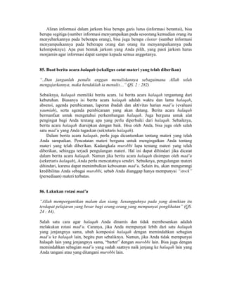 Aliran informasi dalam jarkom bisa berupa garis lurus (informasi berantai), bisa
berupa segitiga (sumber informasi menyampaikan pada seseorang kemudian orang itu
menyebarkannya pada beberapa orang), bisa juga berupa cluster (sumber informasi
menyampaikannya pada beberapa orang dan orang itu menyampaikannya pada
kelompoknya). Apa pun bentuk jarkom yang Anda pilih, yang pasti jarkom harus
menjamin agar informasi dapat sampai kepada semua anggotanya.
85. Buat berita acara halaqah (sekaligus catat materi yang telah diberikan)
“..Dan janganlah penulis enggan menuliskannya sebagaimana Allah telah
mengajarkannya, maka hendaklah ia menulis…” QS. 2 : 282)
Sebaiknya, halaqah memiliki berita acara. Isi berita acara halaqah tergantung dari
kebutuhan. Biasanya isi berita acara halaqah adalah waktu dan lama halaqah,
absensi, agenda pembicaraan, laporan ibadah dan aktivitas harian mad’u (evaluasi
yaumiah), serta agenda pembicaraan yang akan datang. Berita acara halaqah
bermanfaat untuk mengetahui perkembangan halaqah. Juga berguna untuk alat
pengingat bagi Anda tentang apa yang perlu diperbaiki dari halaqah. Sebaiknya,
berita acara halaqah diarsipkan dengan baik. Bisa oleh Anda, bisa juga oleh salah
satu mad’u yang Anda tugaskan (sekretaris halaqah).
Dalam berita acara halaqah, perlu juga dicantumkan tentang materi yang telah
Anda sampaikan. Pencatatan materi berguna untuk mengingatkan Anda tentang
materi yang telah diberikan. Kadangkala murobbi lupa tentang materi yang telah
diberikan, sehingga terjadi pengulangan materi. Hal ini dapat dihindari jika dicatat
dalam berita acara halaqah. Namun jika berita acara halaqah disimpan oleh mad’u
(sekretaris halaqah), Anda perlu mencatatnya sendiri. Sebaiknya, pengulangan materi
dihindari, karena dapat menimbulkan kebosanan mad’u. Selain itu, akan mengurangi
kredibilitas Anda sebagai murobbi, sebab Anda dianggap hanya mempunyai “stock”
(persediaan) materi terbatas.
86. Lakukan rotasi mad’u
“Allah mempergantikan malam dan siang. Sesungguhnya pada yang demikian itu
terdapat pelajaran yang besar bagi orang-orang yang mempunyai penglihatan” (QS.
24 : 44).
Salah satu cara agar halaqah Anda dinamis dan tidak membosankan adalah
melakukan rotasi mad’u. Caranya, jika Anda mempunyai lebih dari satu halaqah
yang jenjangnya sama, ubah komposisi halaqah dengan memindahkan sebagian
mad’u ke halaqah lain, begitu pun sebaliknya. Namun, jika Anda tidak mempunyai
halaqah lain yang jenjangnya sama, “barter” dengan murobbi lain. Bisa juga dengan
memindahkan sebagian mad’u yang sudah saatnya naik jenjang ke halaqah lain yang
Anda tangani atau yang ditangani murobbi lain.
 