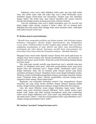 Sebaiknya, rotasi mad’u tidak dilakukan terlalu cepat, tapi juga tidak terlalu
lama. Jika terlalu cepat, tidak ada waktu bagi mad’u untuk berinteraksi secara
mendalam dengan teman-teman satu halaqahnya. Program juga sulit dijalankan
dengan efektif. Jika terlalu lama, akan muncul kejenuhan dan suasana monoton
(kecuali jika halaqah tersebut memang benar-benar solid dan dinamis).
Cara lain melakukan rotasi mad’u adalah menitipkan mad’u ke murobbi lain
dalam jangka waktu tertentu, misalnya 6 bulan-1 tahun. Hal ini terutama perlu
dilakukan jika Anda sangat sibuk sehingga Anda, untuk sementara waktu, tidak dapat
hadir dalam halaqah secara rutin
87. Berikan materi sesuai kebutuhan
“Murobbi harus mengetahui problema yng dialami pemuda, baik berkenaan dengan
pribadinya, keluarganya, interaksi dengan teman-temannya, atau kehidupannya
secara umum. Problem-problem tersebut mungkin dapat menjadi salah satu faktor
penghalang perjalanannya di jalan dakwah atau faktor yang menyebabkannya
menyimpang dari jalan dakwah. Karenanya, murobbi harus mencermatinya dan
mencarikan solusi yang terbaik dan bermanfaat untuknya” (Musthafa Masyhur).
Mengapa konser musik selalu dipenuhi remaja? Karena lirik musik pada konser itu
sebagian besar bicara tentang cinta. Remaja membutuhkan cinta, dan kebutuhan itu
dipenuhi oleh konser musik tersebut. Wajar jika mereka berbondong-bondong datang
ke konser musik.
Jika Anda ingin menjadi murobbi yang digandrungi mad’u, pakailah resep para
musikus itu. Mengikuti selera pasar. Anda perlu menyampaikan materi yang sesuai
dengan selera dan kebutuhan mad’u. Jangan dibalik, memberikan materi sesuai
dengan kebutuhan Anda. Hal ini terutama untuk halaqah pemula yang belum
memahami pentingnya halaqah. Sampaikan materi sesuai dengan kebutuhan mereka.
Misalnya, mereka membutuhkan pengetahuan tentang cara bergaul yang baik, berikan
materi “Pergaulan dalam Islam”. Mereka membutuhkan wawasan tentang bisnis,
sampaikan materi tentang “Bisnis Dalam Islam”.
Bagaimana cara mengetahui kebutuhan mereka? Cara mengetahuinya dengan
menyimak apa yang sering mereka obrolkan, dengan bertanya langsung kepada
mereka, dengan bertanya pada teman dekatnya, dengan melihat hobi dan minatnya.
Lalu, jika materi diberikan sesuai dengan kebutuhan, kapan materi “paket”
(materi yang sesuai kurikulum halaqah) diberikan? Nanti, setelah mereka tsiqoh
kepada Anda. Itupun juga tidak menutup kemungkinan untuk tetap memberikan
materi sesuai dengan kebutuhan mad’u (jika materi yang dibutuhkan tersebut tidak
ada dalam materi “paket”). Anda bisa menyampaikan materi yang dibutuhkan mad’u
sebagai selingan penyampaian materi “paket”.
88. Lakukan “sarasehan” halaqah bersama mad’u
 