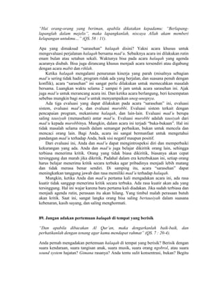 “Hai orang-orang yang beriman, apabila dikatakan kepadamu: “Berlapang-
lapanglah dalam mejelis”, maka lapangkanlah, niscaya Allah akam memberi
kelapangan untukmu…” (QS. 58 : 11).
Apa yang dimaksud “sarasehan” halaqah disini? Yakni acara khusus untuk
mengevaluasi perjalanan halaqah bersama mad’u. Sebaiknya acara ini dilakukan rutin
enam bulan atau setahun sekali. Waktunya bisa pada acara halaqah yang agenda
acaranya diubah. Bisa juga dirancang khusus menjadi acara tersendiri atau digabung
dengan acara mabit dan rihlah.
Ketika halaqah mengalami penurunan kinerja yang parah (misalnya sebagian
mad’u sering tidak hadir, program ridak ada yang berjalan, dan suasana penuh dengan
konflik), acara “sarasehan” ini sangat perlu dilakukan untuk memecahkan masalah
bersama. Luangkan waktu selama 2 sampai 6 jam untuk acara sarasehan ini. Ajak
juga mad’u untuk merancang acara ini. Dan ketika acara berlangung, beri kesempatan
sebebas mungkin bagi mad’u untuk menyampaikan uneg-unegnya.
Ada tiga evaluasi yang dapat dilakukan pada acara “sarasehan” ini, evaluasi
sistem, evaluasi mad’u, dan evaluasi murobbi. Evaluasi sistem terkait dengan
pencapaian program, mekanisme halaqah, dan lain-lain. Evaluasi mad’u berupa
saling tausiyah (menasehati) antar mad’u. Evaluasi murobbi adalah tausiyah dari
mad’u kepada murobbinya. Mungkin, dalam acara ini terjadi “buka-bukaan”. Hal ini
tidak masalah selama masih dalam semangat perbaikan, bukan untuk mencela dan
mencaci orang lain. Bagi Anda, acara ini sangat bermanfaat untuk mengetahui
pandangan mad’u terhadap Anda, baik sisi negatif maupun positif.
Dari evaluasi ini, Anda dan mad’u dapat mengintrospeksi diri dan memperbaiki
kekurangan yang ada. Anda dan mad’u juga belajar dikiritik orang lain, sehingga
terbiasa menerima kritik. Orang yang tidak biasa dikiritik, biasanya akan cepat
tersinggung dan marah jika dikritik. Padahal dalam era keterbukaan ini, setiap orang
harus belajar menerima kritik secara terbuka agar pribadinya menjadi lebih matang
dan tidak merasa benar sendiri. Di samping itu, acara “sarasehan” dapat
meningkatkan tanggung jawab dan rasa memiliki mad’u terhadap halaqah.
Mungkin, ketika Anda dan mad’u pertama kali mengadakan acara ini, ada rasa
kuatir tidak sanggup menerima kritik secara terbuka. Ada rasa kuatir akan ada yang
tersinggung. Hal ini wajar karena baru pertama kali diadakan. Jika sudah terbiasa dan
menjadi agenda rutin, perasaan itu akan hilang. Yang timbul malah perasaan butuh
akan kritik. Saat ini, sangat langka orang bisa saling bertausiyah dalam suasana
kebenaran, kasih sayang, dan saling menghormati.
89. Jangan adakan pertemuan halaqah di tempat yang berisik
“Dan apabila dibacakan Al Qur’an, maka dengarkanlah baik-baik, dan
perhatikanlah dengan tenang agar kamu mendapat rahmat” (QS. 7 : 20-4).
Anda pernah mengadakan pertemuan halaqah di tempat yang berisik? Berisik dengan
suara kendaraan, suara tangisan anak, suara musik, suara orang ngobrol, atau suara
sound system hajatan? Gimana rasanya? Anda tentu sulit konsentrasi, bukan? Begitu
 