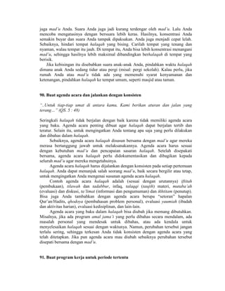 juga mad’u Anda. Suara Anda juga jadi kurang terdengar oleh mad’u. Lalu Anda
mencoba mengatasinya dengan bersuara lebih keras. Hasilnya, konsentrasi Anda
semakin buyar dan suara Anda tampak dipaksakan. Anda juga menjadi cepat lelah.
Sebaiknya, hindari tempat halaqah yang bising. Carilah tempat yang tenang dan
nyaman, walau tempat itu jauh. Di tempat itu, Anda bisa lebih konsentrasi menangani
mad’u, sehingga hasilnya lebih maksimal dibandingkan berhalaqah di tempat yang
berisik.
Jika kebisingan itu disebabkan suara anak-anak Anda, pindahkan waktu halaqah
dimana anak Anda sedang tidur atau pergi (misal: pergi sekolah). Kalau perlu, jika
rumah Anda atau mad’u tidak ada yang memenuhi syarat kenyamanan dan
ketenangan, pindahkan halaqah ke tempat umum, seperti masjid atau taman.
90. Buat agenda acara dan jalankan dengan konsisten
“..Untuk tiap-tiap umat di antara kamu, Kami berikan aturan dan jalan yang
terang…” (QS. 5 : 48)
Seringkali halaqah tidak berjalan dengan baik karena tidak memiliki agenda acara
yang baku. Agenda acara penting dibuat agar halaqah dapat berjalan tertib dan
teratur. Selain itu, untuk mengingatkan Anda tentang apa saja yang perlu dilakukan
dan dibahas dalam halaqah.
Sebaiknya, agenda acara halaqah disusun bersama dengan mad’u agar mereka
merasa bertanggung jawab untuk melaksanakannya. Agenda acara harus sesuai
dengan kebutuhan mad’u dan pencapaian sasaran halaqah. Setelah disepakati
bersama, agenda acara halaqah perlu didokumentasikan dan dibagikan kepada
seluruh mad’u agar mereka mengetahuinya.
Agenda acara halaqah harus dijalankan dengan konsisten pada setiap pertemuan
halaqah. Anda dapat menunjuk salah seorang mad’u, baik secara bergilir atau tetap,
untuk mengingatkan Anda mengenai susunan agenda acara halaqah.
Contoh agenda acara halaqah adalah (sesuai dengan urutannya) iftitah
(pembukaan), tilawah dan tadabbur, infaq, talaqqi (taujih) materi, mutaba’ah
(evaluasi) dan diskusi, ta’limat (informasi dan pengumuman) dan ikhtitam (penutup).
Bisa juga Anda tambahkan dengan agenda acara berupa “setoran” hapalan
Qur’an/Hadits, qhodoya (pembahasan problem personal), evaluasi yaumiah (ibadah
dan aktivitas harian), evaluasi kedisiplinan, dan lain-lain.
Agenda acara yang baku dalam halaqah bisa diubah jika memang dibutuhkan.
Misalnya, jika ada program amal jama’i yang perlu dibahas secara mendalam, ada
masalah personal yang mendesak untuk dibahas, atau ada kendala untuk
menyelesaikan halaqah sesuai dengan waktunya. Namun, perubahan tersebut jangan
terlalu sering, sehingga terkesan Anda tidak konsisten dengan agenda acara yang
telah ditetapkan. Jika pun agenda acara mau diubah sebaiknya perubahan tersebut
disepati bersama dengan mad’u.
91. Buat program kerja untuk periode tertentu
 