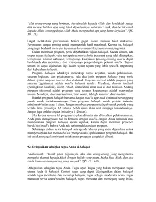 “Hai orang-orang yang beriman, bertakwalah kepada Allah dan hendaklah setiap
diri memperhatikan apa yang telah diperbuatnya untuk hari esok, dan bertakwalah
kepada Allah, sesungguhnya Allah Maha mengetahui apa yang kamu kerjakan” (QS.
59 : 18).
Gagal melakukan perencanaan berarti gagal dalam menuai hasil maksimal.
Perencanan sangat penting untuk memperoleh hasil maksimal. Karena itu, halaqah
yang ingin berhasil mencapai tujuannya harus memiliki perencanaan (program).
Dalam membuat program, perlu diperhatikan tujuan halaqah. Secara umum, ada
empat tujuan halaqah, yaitu tercapainya muwashofat (sasaran) yang telah ditetapkan,
tercapainya nikmat ukhuwah, tercapainya kaderisasi (masing-masing mad’u dapat
berdakwah dan membina), dan tercapainya pengembangan potensi mad’u. Tujuan
umum ini dapat dijabarkan lagi dalam tujuan-tujuan yang lebih spesifik tergantung
dari kebutuhan halaqah.
Program halaqah sebaiknya mencakup nama kegiatan, waktu pelaksanaan,
sasaran kegiatan, dan pelaksananya. Ada dua jenis program halaqah yang perlu
dibuat, yakni program internal dan eksternal. Program internal adalah program yang
sasaran kegiatannya adalah mad’u halaqah sendiri. Misalnya, dauroh tarkiyah
(peningkatan kualitas), mabit, rihlah, silaturahmi antar mad’u, dan lain-lain. Sedang
program eksternal adalah program yang sasaran kegiatannya adalah masyarakat
umum. Misalnya, dauroh rekrutmen, bakti sosial, tabligh, seminar, dan lain-lain.
Buatlah program halaqah bersama dengan mad’u agar mad’u merasa bertanggung
jawab untuk melaksanakannya. Buat program halaqah untuk periode tertentu,
misalnya 6 bulan atau 1 tahun. Jangan membuat program halaqah untuk periode yang
terlalu lama (misalnya 3-5 tahun). Sebab nanti akan sulit menjaga konsistensinya.
Jangan juga terlalu singkat (misalnya 1-2 bulan).
Jika karena sesuatu hal program terpaksa ditunda atau dibatalkan pelaksanaannya,
Anda perlu menyepakati hal itu bersama dengan mad’u. Jangan Anda menunda atau
membatalkan program halaqah secara sepihak, karena dapat membuat preseden
buruk bagi mad’u bahwa Anda tak serius melaksanakan program.
Sebaiknya dalam acara halaqah ada agenda khusus yang rutin dijalankan untuk
mempersiapkan dan memutaba’ah (mengevaluasi) pelaksanaan program halaqah. Hal
ini untuk menjaga konsistensi pelaksanaan program yang telah dibuat.
92. Delegasikan sebagian tugas Anda di halaqah
“Katakanlah: “Inilah jalan (agama)ku, aku dan orang-orang yang mengikutiku
mengajak (kamu) kepada Allah dengan hujjah yang nyata, Maha Suci Allah, dan aku
tiada termasuk orang-orang yang musyrik” (QS. 12 : 108).
Delegasikan sebagian tugas Anda. Tugas apa? Tugas yang bukan merupakan tugas
utama Anda di halaqah. Contoh tugas yang dapat didelegasikan dalam halaqah
adalah tugas membuka dan menutup halaqah, tugas sebagai moderator acara, tugas
mencatat berita acara/notulen halaqah, tugas mencatat dan memegang uang infaq,
 