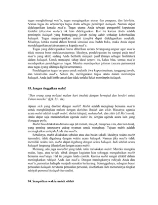 tugas menghubungi mad’u, tugas mengingatkan aturan dan program, dan lain-lain.
Semua tugas itu sebenarnya tugas Anda sebagai pemimpin halaqah. Namun dapat
didelegasikan kepada mad’u. Tugas utama Anda sebagai pengambil keputusan
terakhir (dicesion maker) tak bisa didelegasikan. Hal itu karena Anda adalah
pemimpin halaqah yang bertanggung jawab paling akhir terhadap keberhasilan
halaqah. Tugas menyampaikan materi (taujih) dapat didelegasikan sesekali.
Misalnya, ketika materi dalam bentuk simulasi atau bedah buku, maka Anda dapat
mendelegasikan pelaksanaannya kepada mad’u.
Tugas yang didelegasikan harus diberikan secara berangsung-angsur agar mad’u
tidak merasa berat melaksanakannya. Idealnya, pendelegasian itu sampai pada taraf
mad’u yang aktif, sedang Anda berbalik menjadi pasif (hanya sebagai fasilitator)
dalam halaqah. Untuk mencapai tahap ideal seperti itu, kalau bisa, semua mad’u
mendapatkan pendelegasian tugas. Mereka mendapatkan jabatan (secara permanen)
atau tugas (yang sifatnya digilir/sementara).
Pendelegasian tugas berguna untuk melatih jiwa kepemimpinan, tanggung jawab,
dan kreativitas mad’u. Selain itu, meringankan tugas Anda dalam memimpin
halaqah. Anda jadi lebih santai dan tidak terlalui lelah memimpin halaqah.
93. Jangan tinggalkan mabit!
“Dan orang yang melalui malam hari (mabit) dengan bersujud dan berdiri untuk
Tuhan mereka” (QS. 25 : 64).
Apaan sich yang disebut dengan mabit? Mabit adalah menginap bersama mad’u
untuk menghidupkan malam dengan aktivitas ibadah dan zikir. Biasanya agenda
acara mabit adalah taujih mabit, sholat tahajud, muhasabah, dan zikir (Al Ma’tsurot).
Anda dapat saja menambahkan agenda mabit itu dengan agenda acara lain yang
dianggap perlu.
Mabit bisa dilakukan dimana saja (di rumah, masjid, menyewa vila, dan lain-lain),
yang penting tempatnya cukup nyaman untuk menginap. Tujuan mabit adalah
meningkatkan ruhiyah Anda dan mad’u.
Sebaiknya, mabit dilakukan sebulan atau dua bulan sekali. Idealnya waktu mabit
tersendiri, tidak digabung dengan waktu acara halaqah. Namun jika mad’u tidak
memiliki waktu lain, mabit dapat digabung dengan acara halaqah. Jadi setelah acara
halaqah langsung dilanjutkan dengan acara mabit.
Memang, ada juga murobbi yang tidak rutin melakukan mabit. Mereka mungkin
malas, lupa, atau terlalu sibuk dengan kegiatan lain sehingga mengabaikan mabit
bersama mad’unya. Hal ini jangan Anda contoh. Karena mabit sangat efektif dalam
meningkatkan ruhiyah Anda dan mad’u. Dengan meningkatnya ruhiyah Anda dan
mad’u, persoalan halaqah menjadi semakin berkurang. Sesungguhnya, sebagian besar
persoalan halaqah, terutama persoalan personal, disebabkan oleh menurunnya tingkat
ruhiyah personal halaqah itu sendiri.
94. Sempatkan waktu untuk rihlah
 