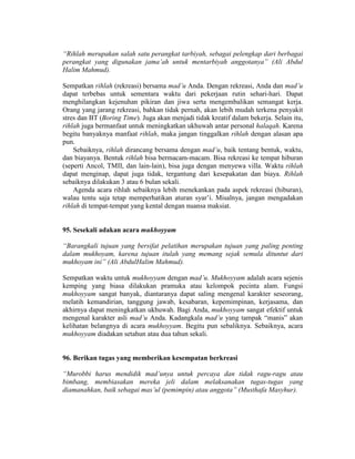 “Rihlah merupakan salah satu perangkat tarbiyah, sebagai pelengkap dari berbagai
perangkat yang digunakan jama’ah untuk mentarbiyah anggotanya” (Ali Abdul
Halim Mahmud).
Sempatkan rihlah (rekreasi) bersama mad’u Anda. Dengan rekreasi, Anda dan mad’u
dapat terbebas untuk sementara waktu dari pekerjaan rutin sehari-hari. Dapat
menghilangkan kejenuhan pikiran dan jiwa serta mengembalikan semangat kerja.
Orang yang jarang rekreasi, bahkan tidak pernah, akan lebih mudah terkena penyakit
stres dan BT (Boring Time). Juga akan menjadi tidak kreatif dalam bekerja. Selain itu,
rihlah juga bermanfaat untuk meningkatkan ukhuwah antar personal halaqah. Karena
begitu banyaknya manfaat rihlah, maka jangan tinggalkan rihlah dengan alasan apa
pun.
Sebaiknya, rihlah dirancang bersama dengan mad’u, baik tentang bentuk, waktu,
dan biayanya. Bentuk rihlah bisa bermacam-macam. Bisa rekreasi ke tempat hiburan
(seperti Ancol, TMII, dan lain-lain), bisa juga dengan menyewa villa. Waktu rihlah
dapat menginap, dapat juga tidak, tergantung dari kesepakatan dan biaya. Rihlah
sebaiknya dilakukan 3 atau 6 bulan sekali.
Agenda acara rihlah sebaiknya lebih menekankan pada aspek rekreasi (hiburan),
walau tentu saja tetap memperhatikan aturan syar’i. Misalnya, jangan mengadakan
rihlah di tempat-tempat yang kental dengan nuansa maksiat.
95. Sesekali adakan acara mukhoyyam
“Barangkali tujuan yang bersifat pelatihan merupakan tujuan yang paling penting
dalam mukhoyam, karena tujuan itulah yang memang sejak semula dituntut dari
mukhoyam ini” (Ali AbdulHalim Mahmud).
Sempatkan waktu untuk mukhoyyam dengan mad’u. Mukhoyyam adalah acara sejenis
kemping yang biasa dilakukan pramuka atau kelompok pecinta alam. Fungsi
mukhoyyam sangat banyak, diantaranya dapat saling mengenal karakter seseorang,
melatih kemandirian, tanggung jawab, kesabaran, kepemimpinan, kerjasama, dan
akhirnya dapat meningkatkan ukhuwah. Bagi Anda, mukhoyyam sangat efektif untuk
mengenal karakter asli mad’u Anda. Kadangkala mad’u yang tampak “manis” akan
kelihatan belangnya di acara mukhoyyam. Begitu pun sebaliknya. Sebaiknya, acara
mukhoyyam diadakan setahun atau dua tahun sekali.
96. Berikan tugas yang memberikan kesempatan berkreasi
“Murobbi harus mendidik mad’unya untuk percaya dan tidak ragu-ragu atau
bimbang, membiasakan mereka jeli dalam melaksanakan tugas-tugas yang
diamanahkan, baik sebagai mas’ul (pemimpin) atau anggota” (Musthafa Masyhur).
 