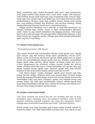Dalam memberikan tugas, berikan kesempatan pada mad’u untuk berkreativitas.
Anda jangan memberi tugas kepada mad’u secara detail, sampai “titik komanya”
Anda tentukan, kecuali untuk tugas-tugas yang mengandung resiko amniyah tinggi.
Untuk tugas biasa, berikan tugas secara global agar mad’u dapat berkreativitas dalam
melaksanakannya. Misalnya, untuk tugas membuat seminar, berikan acuan tentang
tema yang sebaiknya diangkat atau pembicara yang mestinya diundang. Sedang
tentang pelaksanaan teknisnya biarkan mad’u yang merancangnya.
Dengan memberi kesempatan mad’u berkreasi, ia akan lebih mempunyai rasa
memiliki terhadap tugas tersebut, karena ia dapat menyumbangkan pikirannya
sendiri. Selain itu, juga melatih kemandirian dan tanggung jawabnya. Anda jangan
kuatir ia akan salah atau gagal. Jika pun gagal dalam melaksanakan tugasnya, ia akan
belajar banyak dari kegagalan tersebut, sehingga akan lebih terampil melaksanakan
tugas yang lain di masa datang.
97. Lakukan variasi agenda acara
“Perbaruilah iman kalian” (HR. Ahmad).
Agar suasana halaqah tidak membosankan, lakukan variasi agenda acara. Agenda
acara halaqah yang rutin biasanya berupa iftitah (pembukaan), tilawah, taujih,
diskusi, mutaba’ah (evaluasi), dan ikhtitam (pentup). Rubah agenda acara itu dengan
merinci atau menambahkannya dengan agenda acara lain. Misalnya, menambahkan
dengan agenda infaq, tadabbur, setoran hapalan ayat/hadits, kultum dari mad’u,
ta’limat (pengumuman dan informasi), evaluasi yaumiah (ibadah dan aktivitas
harian), informasi aktual dari mad’u, evaluasi kedisiplinan, dan lain-lain. Bisa juga
dengan merubah susunan agenda acara. Misalnya, agenda infaq yang biasanya
dilakukan di akhir acara dirubah menjadi sebelum taujih dari morobbi.
Cara lainnya dengan “sengaja melanggar” agenda acara halaqah yang baku
dengan aktivitas selingan. Misalnya, untuk acara halaqah pekan ini hanya berupa
tilawah dan langsung dilanjutkan dengan seminar atau simulasi (karena acara tersebut
membutuhkan waktu yang lama). Prinsipnya, agenda acara bukanlah sesuatu yang
pantang diubah. Jika Anda ingin mendinamiskan halaqah, ubahlah agenda acara
sesuai dengan kesepakatan Anda dan mad’u. Selama hal itu tetap sesuai dengan syar’i
dan tetap sesuai dengan pencapaian sasaran halaqah.
98. Lakukan variasi metode belajar
“Da’i harus menekuni seni menarik hati dan cara membuka pintu hati. Ia harus
memadukan antara rangsangan emosi dan pemuasan intelektual, sebab itu lebih
menjamin ketahanan pengaruh ucapannya dan orang lain terpengaruh olehnya,
sehingga dapat membuahkan hidayah dan amal shalih” (Musthafa Masyhur).
Metode belajar yang sering digunakan pada halaqah adalah ceramah. Metode ini
mudah dan praktis, serta tidak membutuhkan persiapan lama. Tapi metode ini juga
 