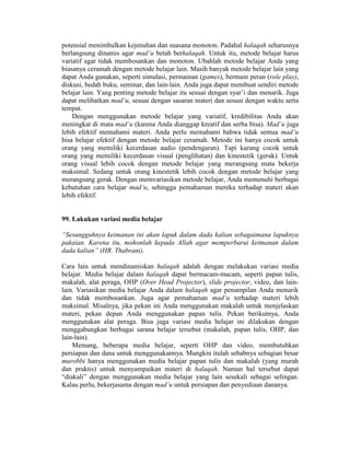 potensial menimbulkan kejenuhan dan suasana monoton. Padahal halaqah seharusnya
berlangsung dinamis agar mad’u betah berhalaqah. Untuk itu, metode belajar harus
variatif agar tidak membosankan dan monoton. Ubahlah metode belajar Anda yang
biasanya ceramah dengan metode belajar lain. Masih banyak metode belajar lain yang
dapat Anda gunakan, seperti simulasi, permainan (games), bermain peran (role play),
diskusi, bedah buku, seminar, dan lain-lain. Anda juga dapat membuat sendiri metode
belajar lain. Yang penting metode belajar itu sesuai dengan syar’i dan menarik. Juga
dapat melibatkan mad’u, sesuai dengan sasaran materi dan sesuai dengan waktu serta
tempat.
Dengan menggunakan metode belajar yang variatif, kredibilitas Anda akan
meningkat di mata mad’u (karena Anda dianggap kreatif dan serba bisa). Mad’u juga
lebih efektif memahami materi. Anda perlu memahami bahwa tidak semua mad’u
bisa belajar efektif dengan metode belajar ceramah. Metode ini hanya cocok untuk
orang yang memiliki kecerdasan audio (pendengaran). Tapi kurang cocok untuk
orang yang memiliki kecerdasan visual (penglihatan) dan kinestetik (gerak). Untuk
orang visual lebih cocok dengan metode belajar yang merangsang mata bekerja
maksimal. Sedang untuk orang kinestetik lebih cocok dengan metode belajar yang
merangsang gerak. Dengan memvariasikan metode belajar, Anda memenuhi berbagai
kebutuhan cara belajar mad’u, sehingga pemahaman mereka terhadap materi akan
lebih efektif.
99. Lakukan variasi media belajar
“Sesungguhnya keimanan ini akan lapuk dalam dada kalian sebagaimana lapuknya
pakaian. Karena itu, mohonlah kepada Allah agar memperbarui keimanan dalam
dada kalian” (HR. Thabrani).
Cara lain untuk mendinamiskan halaqah adalah dengan melakukan variasi media
belajar. Media belajar dalam halaqah dapat bermacam-macam, seperti papan tulis,
makalah, alat peraga, OHP (Over Head Projector), slide projector, video, dan lain-
lain. Variasikan media belajar Anda dalam halaqah agar penampilan Anda menarik
dan tidak membosankan. Juga agar pemahaman mad’u terhadap materi lebih
maksimal. Misalnya, jika pekan ini Anda menggunakan makalah untuk menjelaskan
materi, pekan depan Anda menggunakan papan tulis. Pekan berikutnya, Anda
menggunakan alat peraga. Bisa juga variasi media belajar ini dilakukan dengan
menggabungkan berbagai sarana belajar tersebut (makalah, papan tulis, OHP, dan
lain-lain).
Memang, beberapa media belajar, seperti OHP dan video, membutuhkan
persiapan dan dana untuk menggunakannya. Mungkin itulah sebabnya sebagian besar
murobbi hanya menggunakan media belajar papan tulis dan makalah (yang murah
dan praktis) untuk menyampaikan materi di halaqah. Namun hal tersebut dapat
“diakali” dengan menggunakan media belajar yang lain sesekali sebagai selingan.
Kalau perlu, bekerjasama dengan mad’u untuk persiapan dan penyediaan dananya.
 