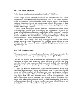 100. Ubah tempat pertemuan
“..Dan Dia bersama kamu dimana saja kamu berada…” (QS. 57 : 4).
Idealnya tempat halaqah berpindah-pindah dari satu rumah ke rumah lain. Namun
kenyataannnya, seringkali murobbi menetapkannya hanya di satu tempat. Biasanya
tempat tersebut adalah rumah morobbi itu sendiri. Mungkin murobbi melakukan hal
itu karena tidak mau repot pergi jauh-jauh ke tempat halaqah. Hal semacam itu dapat
membuat suasana halaqah menjadi monoton. Anda perlu mengantisipasinya dengan
merubah-rubah tempat pertemuan.
Selain untuk menghindari suasana monoton, memindah-mindahkan tempat
pertemuan juga bermanfaat untuk mengenal lebih jauh karakter mad’u. Misalnya, jika
tempat halaqah dipindahkan ke tempat yang jauh akan terlihat mana mad’u yang rajin
datang ke halaqah, mana yang sering terlambat, dan mana yang suka mengeluh. Jika
halaqah dipindahkan dari rumah ke rumah, Anda juga dapat mengenal keluarga dan
kondisi rumah mad’u sebagai bahan menilai karakter mad’u.
Jika Anda karena alasan tertentu sulit memindah-mindahkan tempat halaqah,
tetapkan tempat pertemuan di satu tempat. Tapi pindahkan tempat pada saat tertentu.
Misalnya, tiga kali pertemuan di tempat yang telah ditetapkan, satu kali pertemuan
digilir ke tempat lain.
101. Ubah waktu pertemuan
“Sesungguhnya dalam penciptaan langit dan bumi, dan silih bergantinya malam dan
siang terdapat tanda-tanda bagi orang-orang yang berakal” (QS. 3 : 190).
Cara lain agar halaqah tidak berjalan monoton adalah merubah waktu pertemuan.
Jika waktu pertemuan biasa berlangsung malam hari, ubah ke pagi hari atau siang
hari. Jika halaqah biasa berlangsung hari Senin, ubah ke hari Sabtu atau Ahad.
Prinsipnya, ubah hari atau jam halaqah sesuai dengan kesepakatan Anda dengan
mad’u.
Sebaiknya, perubahan waktu halaqah dilakukan enam bulan sekali. Hal ini untuk
menghindari kebosanan mad’u dengan jadwal halaqah lama. Memang, mungkin tidak
semua mad’u bisa mengikuti jadwal halaqah yang baru. Mereka punya kesibukan
masing-masing, sehingga sulit menyesuaikan diri dengan jadwal baru. Jika hal itu
yang terjadi, Anda tidak perlu mengubah waktu halaqah secara permanen. Ubah
sesekali saja sebagai selingan. Misalnya, waktu halaqah biasanya malam hari, maka
khusus untuk pekan ini waktu halaqah diubah menjadi ba’da (sesudah) subuh. Pekan
berikutnya halaqah kembali ke jadwal semula. Atau waktu halaqah biasanya hari
Senin, tapi khusus untuk pekan ini diubah menjadi hari Rabu.
 