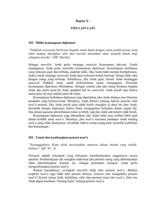 Bagian X :
TIPS LAIN-LAIN
102. Miliki kemampuan diplomasi
“Tidaklah seseorang berbicara kepada suatu kaum dengan suatu pembicaraan yang
tidak mampu dijangkau oleh akal mereka melainkan akan menjadi fitnah bagi
sebagian mereka” (HR. Muslim)
Sebagai murobbi, Anda perlu menjaga amniyah (keamanan) dakwah. Untuk
menjaganya, Anda perlu memiliki kemampuan diplomasi. Kemampuan berbahasa
yang terkesan jujur dan terbuka, padahal tidak. Jika Anda tidak mampu berdiplomasi,
maka (untuk menjaga amniyah) Anda akan terkesan terlalu tertutup. Orang tidak suka
dengan orang yang tertutup. Sebaliknya, jika Anda jujur, berarti Anda melanggar
amniyah. Padahal Anda sudah berkomitmen untuk menjaganya. Disinilah
kemampuan diplomasi dibutuhkan. Sebagai contoh, jika ada orang bertanya kepada
Anda apa nama jama’ah Anda (padahal hal itu amniyah), Anda jawab saja bahwa
nama jama’ah saya adalah jama’ah Islam.
Kemampuan berbahasa diplomasi juga diperlukan jika Anda ditanya atau dimintai
pendapat yang kontroversial. Misalnya, Anda ditanya tentang hukum pacaran oleh
mad’u pemula. Jika Anda jawab jujur tidak boleh, mungkin ia akan lari dari Anda.
Jawablah dengan diplomasi bahwa Islam mengajarkan kebaikan dalam segala hal.
Jika dalam pacaran ada kebaikan maka ia boleh, tapi jika tidak ada berarti tidak boleh.
Kemampuan diplomasi juga dibutuhkan jika Anda tidak mau terlibat lebih jauh
dalam konflik antar mad’u. Misalnya, jika mad’u meminta pendapat Anda tentang
mad’u yang tidak disukainya. Jawablah, bahwa setiap orang pasti memiliki kelebihan
dan kekurangan.
103. Temui dan kembangkan potensi mad’u
“Sesunggguhnya Kami telah menciptakan manusia dalam bentuk yang sebaik-
baiknya” (QS. 95 : 4).
Halaqah adalah kelompok yang bertujuan memberdayakan anggotanya secara
optimal. Pemberdayaan tak mungkin maksimal jika potensi orang yang diberdayakan
tidak dikembangkan. Karena itu, sebagai pemimpin halaqah, Anda perlu
mengembangkan potensi mad’u.
Namun masalahnya, seringkali murobbi tidak tahu potensi mad’u. Bahkan
acapkali mad’u juga tidak tahu potensi dirinya. Gimana cara mengetahui potensi
mad’u? Kenali minat, hobi, kelebihan, sifat, dan prestasi masa lalu mad’u. Dari situ
Anda dapat membuat “benang hijau” tentang potensi mad’u.
 