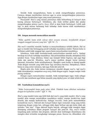 Setelah Anda mengetahuinya, bantu ia untuk mengembangkan potensinya.
Caranya, dengan memberikan motivasi agar ia serius mengembangkan potensinya.
Juga dengan memberikan tugas yang sesuai potensinya.
Percayalah! Mad’u yang merasa potensinya tidak berkembang di halaqah akan
kurang antusias berhalaqah. Sebaliknya, jika Anda terlihat peduli dan pandai
mengembangkan potensi mad’u, Insya Allah ia akan betah berhalaqah. Lebih jauh
lagi, ia akan merasa berhutang budi terhadap Anda karena telah membantunya
mengembangkan potensinya.
104. Jangan menunda memecahkan masalah
“Maka apabila kamu telah selesai (dari sesuatu urusan), kerjakanlah dengan
sungguh-sungguh (urusan) yang lain” (QS. 94 : 7).
Jika mad’u memiliki masalah, biarkan ia menyelesaikannya terlebih dahulu. Hal ini
agar ia mandiri dan bertanggung jawab terhadap masalahnya sendiri. Namun kalau ia
kelihatan sudah tidak sanggup lagi, segera bantu menyelesaikan masalahnya.
Sebaiknya, Anda tidak menunda-nunda menyelesaikan masalah mad’u. Apalagi
bersikap masabodo terhadap masalahnya. Jika permasalahan ditunda, dampaknya bisa
semakin besar. Yang akhirnya, bukan saja menjadi beban baginya, tapi juga bagi
Anda dan jama’ah. Misalnya, mad’u punya problem dengan lawan jenisnya
(pacaran), kemudian Anda membiarkannya. Mungkin suatu ketika ia datang kepada
Anda dengan masalah yang lebih besar lagi (misalnya berzina). Dampaknya, bukan
hanya ia yang cemar namanya, tapi juga Anda dan jama’ah.
Begitu pula jika Anda merasa mempunyai masalah dengan mad’u, tapi mad’u
tidak merasakannya, sampaikan uneg-uneg Anda dengan segera. Jangan sampai Anda
pusing sendirian.
Dengan segera menyelesaikan masalah, Anda memperingan tugas Anda sebagai
murobbi dan membantu agar beban masalah yang dipikul jama’ah tidak terlalu berat.
105. Tumbuhkan kemandirian mad’u
“Maka berperanglah kamu pada jalan Allah. Tidaklah kamu dibebani melainkan
dengan kewajibanmu sendiri” (QS. 4 : 84).
Mad’u yang mandiri tentu saja lebih baik dari mad’u yang tidak mandiri. Mad’u yang
mandiri akan mampu memecahkan masalahnya sendiri, mampu beraktivitas tanpa
disuruh, dan mampu berkreativitas. Sebagai murobbi, Anda perlu menumbuhkan
kemandirian mad’u. Dakwah dan halaqah bukan ingin mencetak orang yang terlalu
tergantung dengan orang lain, sehingga tidak dapat berbuat apa-apa kalau tidak ada
instruksi “dari atas”. Tugas dakwah begitu banyak, sehingga tidak mungkin dapat
ditampung seluruhnya dalam program halaqah dan jama’ah. Jika, mad’u terlalu
tergantung pada instruksi dan program, dakwah akan kehilangan dinamikanya dan
mungkin akan terlambat menghadapi tantangan jaman. Karena itu, dibutuhkan sifat
 