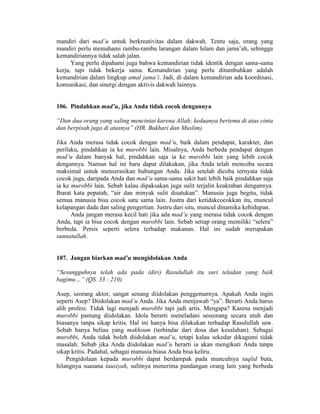 mandiri dari mad’u untuk berkreativitas dalam dakwah. Tentu saja, orang yang
mandiri perlu memahami rambu-rambu larangan dalam Islam dan jama’ah, sehingga
kemandiriannya tidak salah jalan.
Yang perlu dipahami juga bahwa kemandirian tidak identik dengan sama-sama
kerja, tapi tidak bekerja sama. Kemandirian yang perlu ditumbuhkan adalah
kemandirian dalam lingkup amal jama’i. Jadi, di dalam kemandirian ada koordinasi,
komunikasi, dan sinergi dengan aktivis dakwah lainnya.
106. Pindahkan mad’u, jika Anda tidak cocok dengannya
“Dan dua orang yang saling mencintai karena Allah; keduanya bertemu di atas cinta
dan berpisah juga di atasnya” (HR. Bukhari dan Muslim).
Jika Anda merasa tidak cocok dengan mad’u, baik dalam pendapat, karakter, dan
perilaku, pindahkan ia ke murobbi lain. Misalnya, Anda berbeda pendapat dengan
mad’u dalam banyak hal, pindahkan saja ia ke murobbi lain yang lebih cocok
dengannya. Namun hal ini baru dapat dilakukan, jika Anda telah mencoba secara
maksimal untuk menserasikan hubungan Anda. Jika setelah dicoba ternyata tidak
cocok juga, daripada Anda dan mad’u sama-sama sakit hati lebih baik pindahkan saja
ia ke murobbi lain. Sebab kalau dipaksakan juga sulit terjalin keakraban dengannya.
Ibarat kata pepatah, “air dan minyak sulit disatukan”. Manusia juga begitu, tidak
semua manusia bisa cocok satu sama lain. Justru dari ketidakcocokkan itu, muncul
kelapangan dada dan saling pengertian. Justru dari situ, muncul dinamika kehidupan.
Anda jangan merasa kecil hati jika ada mad’u yang merasa tidak cocok dengan
Anda, tapi ia bisa cocok dengan murobbi lain. Sebab setiap orang memiliki “selera”
berbeda. Persis seperti selera terhadap makanan. Hal ini sudah merupakan
sunnatullah.
107. Jangan biarkan mad’u mengidolakan Anda
“Sesungguhnya telah ada pada (diri) Rasulullah itu suri teladan yang baik
bagimu…” (QS. 33 : 210).
Asep, seorang aktor, sangat senang diidolakan penggemarnya. Apakah Anda ingin
seperti Asep? Diidolakan mad’u Anda. Jika Anda menjawab “ya”. Berarti Anda harus
alih profesi. Tidak lagi menjadi murobbi tapi jadi artis. Mengapa? Karena menjadi
murobbi pantang diidolakan. Idola berarti meneladani seseorang secara utuh dan
biasanya tanpa sikap kritis. Hal ini hanya bisa dilakukan terhadap Rasulullah saw.
Sebab hanya beliau yang makhsum (terhindar dari dosa dan kesalahan). Sebagai
murobbi, Anda tidak boleh diidolakan mad’u, tetapi kalau sekedar dikagumi tidak
masalah. Sebab jika Anda diidolakan mad’u berarti ia akan mengikuti Anda tanpa
sikap kritis. Padahal, sebagai manusia biasa Anda bisa keliru.
Pengidolaan kepada murobbi dapat berdampak pada munculnya taqlid buta,
hilangnya suasana tausiyah, sulitnya menerima pandangan orang lain yang berbeda
 