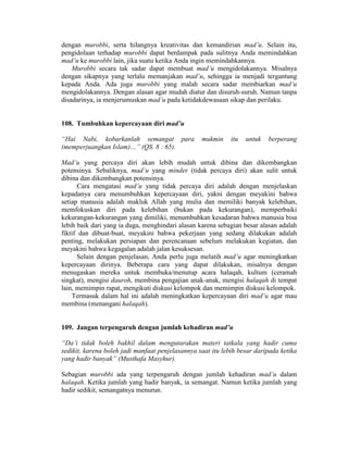 dengan murobbi, serta hilangnya kreativitas dan kemandirian mad’u. Selain itu,
pengidolaan terhadap murobbi dapat berdampak pada sulitnya Anda memindahkan
mad’u ke murobbi lain, jika suatu ketika Anda ingin memindahkannya.
Murobbi secara tak sadar dapat membuat mad’u mengidolakannya. Misalnya
dengan sikapnya yang terlalu memanjakan mad’u, sehingga ia menjadi tergantung
kepada Anda. Ada juga murobbi yang malah secara sadar membiarkan mad’u
mengidolakannya. Dengan alasan agar mudah diatur dan disuruh-suruh. Namun tanpa
disadarinya, ia menjerumuskan mad’u pada ketidakdewasaan sikap dan perilaku.
108. Tumbuhkan kepercayaan diri mad’u
“Hai Nabi, kobarkanlah semangat para mukmin itu untuk berperang
(memperjuangkan Islam)…” (QS. 8 : 65).
Mad’u yang percaya diri akan lebih mudah untuk dibina dan dikembangkan
potensinya. Sebaliknya, mad’u yang minder (tidak percaya diri) akan sulit untuk
dibina dan dikembangkan potensinya.
Cara mengatasi mad’u yang tidak percaya diri adalah dengan menjelaskan
kepadanya cara menumbuhkan kepercayaan diri, yakni dengan meyakini bahwa
setiap manusia adalah makluk Allah yang mulia dan memiliki banyak kelebihan,
memfokuskan diri pada kelebihan (bukan pada kekurangan), memperbaiki
kekurangan-kekurangan yang dimiliki, menumbuhkan kesadaran bahwa manusia bisa
lebih baik dari yang ia duga, menghindari alasan karena sebagian besar alasan adalah
fiktif dan dibuat-buat, meyakini bahwa pekerjaan yang sedang dilakukan adalah
penting, melakukan persiapan dan perencanaan sebelum melakukan kegiatan, dan
meyakini bahwa kegagalan adalah jalan kesuksesan.
Selain dengan penjelasan, Anda perlu juga melatih mad’u agar meningkatkan
kepercayaan dirinya. Beberapa cara yang dapat dilakukan, misalnya dengan
menugaskan mereka untuk membuka/menutup acara halaqah, kultum (ceramah
singkat), mengisi dauroh, membina pengajian anak-anak, mengisi halaqah di tempat
lain, memimpin rapat, mengikuti diskusi kelompok dan memimpin diskusi kelompok.
Termasuk dalam hal ini adalah meningkatkan kepercayaan diri mad’u agar mau
membina (menangani halaqah).
109. Jangan terpengaruh dengan jumlah kehadiran mad’u
“Da’i tidak boleh bakhil dalam mengutarakan materi tatkala yang hadir cuma
sedikit, karena boleh jadi manfaat penjelasannya saat itu lebih besar daripada ketika
yang hadir banyak” (Musthafa Masyhur).
Sebagian murobbi ada yang terpengaruh dengan jumlah kehadiran mad’u dalam
halaqah. Ketika jumlah yang hadir banyak, ia semangat. Namun ketika jumlah yang
hadir sedikit, semangatnya menurun.
 