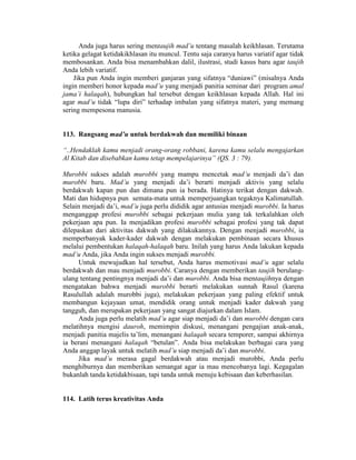 Anda juga harus sering mentaujih mad’u tentang masalah keikhlasan. Terutama
ketika gelagat ketidakikhlasan itu muncul. Tentu saja caranya harus variatif agar tidak
membosankan. Anda bisa menambahkan dalil, ilustrasi, studi kasus baru agar taujih
Anda lebih variatif.
Jika pun Anda ingin memberi ganjaran yang sifatnya “duniawi” (misalnya Anda
ingin memberi honor kepada mad’u yang menjadi panitia seminar dari program amal
jama’i halaqah), hubungkan hal tersebut dengan keikhlasan kepada Allah. Hal ini
agar mad’u tidak “lupa diri” terhadap imbalan yang sifatnya materi, yang memang
sering mempesona manusia.
113. Rangsang mad’u untuk berdakwah dan memiliki binaan
“..Hendaklah kamu menjadi orang-orang robbani, karena kamu selalu mengajarkan
Al Kitab dan disebabkan kamu tetap mempelajarinya” (QS. 3 : 79).
Murobbi sukses adalah murobbi yang mampu mencetak mad’u menjadi da’i dan
murobbi baru. Mad’u yang menjadi da’i berarti menjadi aktivis yang selalu
berdakwah kapan pun dan dimana pun ia berada. Hatinya terikat dengan dakwah.
Mati dan hidupnya pun semata-mata untuk memperjuangkan tegaknya Kalimatullah.
Selain menjadi da’i, mad’u juga perlu dididik agar antusias menjadi murobbi. Ia harus
menganggap profesi murobbi sebagai pekerjaan mulia yang tak terkalahkan oleh
pekerjaan apa pun. Ia menjadikan profesi murobbi sebagai profesi yang tak dapat
dilepaskan dari aktivitas dakwah yang dilakukannya. Dengan menjadi murobbi, ia
memperbanyak kader-kader dakwah dengan melakukan pembinaan secara khusus
melalui pembentukan halaqah-halaqah baru. Inilah yang harus Anda lakukan kepada
mad’u Anda, jika Anda ingin sukses menjadi murobbi.
Untuk mewujudkan hal tersebut, Anda harus memotivasi mad’u agar selalu
berdakwah dan mau menjadi murobbi. Caranya dengan memberikan taujih berulang-
ulang tentang pentingnya menjadi da’i dan murobbi. Anda bisa mentaujihnya dengan
mengatakan bahwa menjadi murobbi berarti melakukan sunnah Rasul (karena
Rasulullah adalah murobbi juga), melakukan pekerjaan yang paling efektif untuk
membangun kejayaan umat, mendidik orang untuk menjadi kader dakwah yang
tangguh, dan merupakan pekerjaan yang sangat diajurkan dalam Islam.
Anda juga perlu melatih mad’u agar siap menjadi da’i dan murobbi dengan cara
melatihnya mengisi dauroh, memimpin diskusi, menangani pengajian anak-anak,
menjadi panitia majelis ta’lim, menangani halaqah secara temporer, sampai akhirnya
ia berani menangani halaqah “betulan”. Anda bisa melakukan berbagai cara yang
Anda anggap layak untuk melatih mad’u siap menjadi da’i dan murobbi.
Jika mad’u merasa gagal berdakwah atau menjadi murobbi, Anda perlu
menghiburnya dan memberikan semangat agar ia mau mencobanya lagi. Kegagalan
bukanlah tanda ketidakbisaan, tapi tanda untuk menuju kebisaan dan keberhasilan.
114. Latih terus kreativitas Anda
 