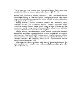 “Dan orang-orang yang berjihad untuk (mencari keridhaan) Kami, benar-benar
akan Kami tunjukkan kepada mereka jalan-jalan Kami…” (QS. 29 : 69).
Murobbi yang sukses adalah murobbi yang kreatif. Kurang kreativitasnya murobbi
menyebabkan halaqah terjebak pada rutinitas yang dapat berdampak pada suasana
yang membosankan, lambatnya pencapaian sasaran halaqah, dan akhirnya kehadiran
mad’u juga menjadi tidak rutin.
Kurang kreatifnya murobbi disebabkan beberapa hal, diantaranya adalah
kurangnya wawasan dan pengalaman murobbi, kurangnya kesadaran tentang
pentingnya membina halaqah secara kreatif, kurang terbiasa melakukan aktivitas
harian secara kreatif, kurang termotivasi untuk membina halaqah secara serius, dan
kurangnya keberanian untuk mencoba sesuatu yang baru.
Sebagai murobbi, Anda harus kreatif dalam membina dengan cara menambah
wawasan dan pengalaman, memahami manfaat membina secara kreatif serta kerugian
membina secara tidak kreatif. Selain itu juga dengan mengikuti pelatihan-pelatihan
tentang kreativitas atau membaca buku tentang cara meningkatkan krerativitas dalam
kehidupan sehari-hari. Dan yang paling penting adalah Anda harus berani mencoba
sesuatu yang baru tanpa takut gagal.
Jika Anda terus melatih kreativitas Anda sehingga tak pernah kehilangan akal
untuk membina mad’u, mungkin suatu ketika Anda berhak mendapat gelar MBA
(Murobbi Banyak Akal).
 