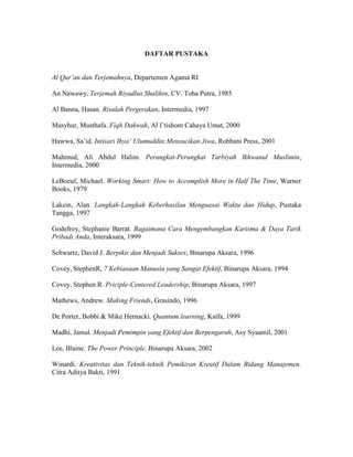 DAFTAR PUSTAKA
Al Qur’an dan Terjemahnya, Departemen Agama RI
An Nawawy, Terjemah Riyadlus Shalihin, CV. Toha Putra, 1985
Al Banna, Hasan. Risalah Pergerakan, Intermedia, 1997
Masyhur, Musthafa. Fiqh Dakwah, Al I’tishom Cahaya Umat, 2000
Hawwa, Sa’id. Intisari Ihya’ Ulumuddin:Mensucikan Jiwa, Robbani Press, 2001
Mahmud, Ali Abdul Halim. Perangkat-Perangkat Tarbiyah Ikhwanul Muslimin,
Intermedia, 2000
LeBoeuf, Michael. Working Smart: How to Accomplish More in Half The Time, Warner
Books, 1979
Lakein, Alan. Langkah-Langkah Keberhasilan Menguasai Waktu dan Hidup, Pustaka
Tangga, 1997
Godefroy, Stephanie Barrat. Bagaimana Cara Mengembangkan Karisma & Daya Tarik
Pribadi Anda, Interaksara, 1999
Schwartz, David J. Berpikir dan Menjadi Sukses; Binarupa Aksara, 1996
Covey, StephenR, 7 Kebiasaan Manusia yang Sangat Efektif, Binarupa Aksara, 1994
Covey, Stephen R. Priciple-Centered Leadership, Binarupa Aksara, 1997
Mathews, Andrew. Making Friends, Grasindo, 1996
De Porter, Bobbi & Mike Hernacki. Quantum learning, Kaifa, 1999
Madhi, Jamal. Menjadi Pemimpin yang Efektif dan Berpengaruh, Asy Syaamil, 2001
Lee, Blaine. The Power Principle. Binarupa Aksara, 2002
Winardi. Kreativitas dan Teknik-teknik Pemikiran Kreatif Dalam Bidang Manajemen.
Citra Aditya Bakti, 1991
 