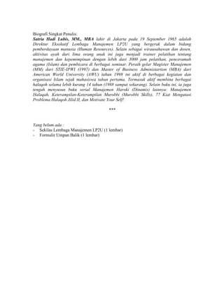 Biografi Singkat Penulis:
Satria Hadi Lubis, MM., MBA lahir di Jakarta pada 19 September 1965 adalah
Direktur Eksekutif Lembaga Manajemen LP2U yang bergerak dalam bidang
pemberdayaan manusia (Human Resources). Selain sebagai wirausahawan dan dosen,
aktivitas ayah dari lima orang anak ini juga menjadi trainer pelatihan tentang
manajemen dan kepemimpinan dengan lebih dari 3000 jam pelatihan, penceramah
agama (Islam) dan pembicara di berbagai seminar. Peraih gelar Magister Manajemen
(MM) dari STIE-IPWI (1997) dan Master of Business Administartion (MBA) dari
American World University (AWU) tahun 1998 ini aktif di berbagai kegiatan dan
organisasi Islam sejak mahasiswa tahun pertama. Termasuk aktif membina berbagai
halaqoh selama lebih kurang 14 tahun (1988 sampai sekarang). Selain buku ini, ia juga
tengah menyusun buku serial Manajemen Haroki (Dinamis) lainnya: Manajemen
Halaqah, Keterampilan-Keterampilan Murobbi (Murobbi Skills), 77 Kiat Mengatasi
Problema Halaqoh Jilid II, dan Motivate Your Self!
***
Yang belum ada :
- Sekilas Lembaga Manajemen LP2U (1 lembar)
- Formulir Umpan Balik (1 lembar)
 