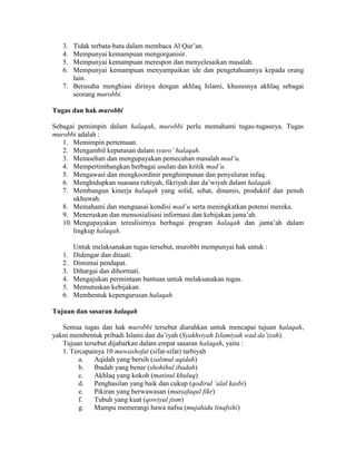 3. Tidak terbata-bata dalam membaca Al Qur’an.
4. Mempunyai kemampuan mengorganisir.
5. Mempunyai kemampuan merespon dan menyelesaikan masalah.
6. Mempunyai kemampuan menyampaikan ide dan pengetahuannya kepada orang
lain.
7. Berusaha menghiasi dirinya dengan akhlaq Islami, khususnya akhlaq sebagai
seorang murobbi.
Tugas dan hak murobbi
Sebagai pemimpin dalam halaqah, murobbi perlu memahami tugas-tugasnya. Tugas
murobbi adalah :
1. Memimpin pertemuan.
2. Mengambil keputusan dalam syuro’ halaqah.
3. Menasehati dan mengupayakan pemecahan masalah mad’u.
4. Mempertimbangkan berbagai usulan dan kritik mad’u.
5. Mengawasi dan mengkoordinir penghimpunan dan penyaluran infaq.
6. Menghidupkan suasana ruhiyah, fikriyah dan da’wiyah dalam halaqah.
7. Membangun kinerja halaqah yang solid, sehat, dinamis, produktif dan penuh
ukhuwah.
8. Memahami dan menguasai kondisi mad’u serta meningkatkan potensi mereka.
9. Meneruskan dan mensosialisasi informasi dan kebijakan jama’ah.
10. Mengupayakan terealisirnya berbagai program halaqah dan jama’ah dalam
lingkup halaqah.
Untuk melaksanakan tugas tersebut, murobbi mempunyai hak untuk :
1. Didengar dan ditaati.
2. Dimintai pendapat.
3. Dihargai dan dihormati.
4. Mengajukan permintaan bantuan untuk melaksanakan tugas.
5. Memutuskan kebijakan.
6. Membentuk kepengurusan halaqah.
Tujuan dan sasaran halaqah
Semua tugas dan hak murobbi tersebut diarahkan untuk mencapai tujuan halaqah,
yakni membentuk pribadi Islami dan da’iyah (Syakhsiyah Islamiyah wad da’iyah).
Tujuan tersebut dijabarkan dalam empat sasaran halaqah, yaitu :
1. Tercapainya 10 muwashofat (sifat-sifat) tarbiyah
a. Aqidah yang bersih (salimul aqidah)
b. Ibadah yang benar (shohihul ibadah)
c. Akhlaq yang kokoh (matinul khuluq)
d. Penghasilan yang baik dan cukup (qodirul ‘alal kasbi)
e. Pikiran yang berwawasan (mutsafaqul fikr)
f. Tubuh yang kuat (qowiyul jism)
g. Mampu memerangi hawa nafsu (mujahidu linafsihi)
 