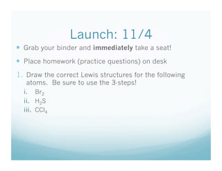 Launch: 11/4
  Grab your binder and immediately take a seat!
  Place homework (practice questions) on desk
1.  Draw the correct Lewis structures for the following
   atoms. Be sure to use the 3-steps!
  i.  Br2
  ii.  H2S
  iii.  CCl4
 