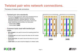 Page 10
The basics of network cable connections.
– Twisted pair wire standards.
» There are a two twisted wire cable pinout standards that are
regulated by TIA/EIA (Telecommunications Industry
Association/Electronic Industries Alliance). The pinout
standards specify the ordering of the wires to ensure that
proper networking communications can take place.
• TIA/EIA-568A (T568A).
• TIA/EIA-568B (T568B).
– Common tools used with twisted pair
cable.
» Wire strippers: are used to remove the insulating jacket from
the cable.
» Crimping tool: are used to secure the wires into the modular
connectors.
» Punch down tool: are used to secure the wires into a punch
down block.
» Cable tester: are used to test the integrity of a network cable.
 