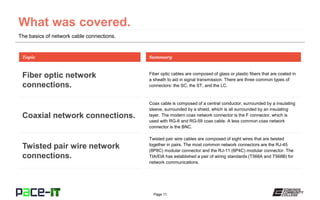 Page 11
Fiber optic cables are composed of glass or plastic fibers that are coated in
a sheath to aid in signal transmission. There are three common types of
connectors: the SC, the ST, and the LC.
Topic
Fiber optic network
connections.
Summary
Coax cable is composed of a central conductor, surrounded by a insulating
sleeve, surrounded by a shield, which is all surrounded by an insulating
layer. The modern coax network connector is the F connector, which is
used with RG-6 and RG-59 coax cable. A less common coax network
connector is the BNC.
Coaxial network connections.
Twisted pair wire cables are composed of eight wires that are twisted
together in pairs. The most common network connectors are the RJ-45
(8P8C) modular connector and the RJ-11 (6P4C) modular connector. The
TIA/EIA has established a pair of wiring standards (T568A and T568B) for
network communications.
Twisted pair wire network
connections.
The basics of network cable connections.
 