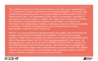 This workforce solution was 100 percent funded by a $3 million grant awarded by the
U.S. Department of Labor's Employment and Training Administration. The solution was
created by the grantee and does not necessarily reflect the official position of the U.S.
Department of Labor. The Department of Labor makes no guarantees, warranties, or
assurances of any kind, express or implied, with respect to such information, including
any information on linked sites and including, but not limited to, accuracy of the
information or its completeness, timeliness, usefulness, adequacy, continued availability
or ownership. Funded by the Department of Labor, Employment and Training
Administration, Grant #TC-23745-12-60-A-53.
PACE-IT is an equal opportunity employer/program and auxiliary aids and services are
available upon request to individuals with disabilities. For those that are hearing
impaired, a video phone is available at the Services for Students with Disabilities (SSD)
office in Mountlake Terrace Hall 159. Check www.edcc.edu/ssd for office hours. Call
425.354.3113 on a video phone for more information about the PACE-IT program. For
any additional special accommodations needed, call the SSD office at 425.640.1814.
Edmonds Community College does not discriminate on the basis of race; color; religion;
national origin; sex; disability; sexual orientation; age; citizenship, marital, or veteran
status; or genetic information in its programs and activities.
 