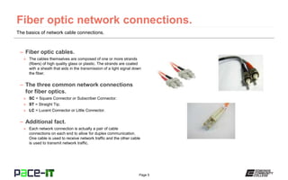 Page 5
The basics of network cable connections.
– Fiber optic cables.
» The cables themselves are composed of one or more strands
(fibers) of high quality glass or plastic. The strands are coated
with a sheath that aids in the transmission of a light signal down
the fiber.
– The three common network connections
for fiber optics.
» SC = Square Connector or Subscriber Connector.
» ST = Straight Tip.
» LC = Lucent Connector or Little Connector.
– Additional fact.
» Each network connection is actually a pair of cable
connections on each end to allow for duplex communication.
One cable is used to receive network traffic and the other cable
is used to transmit network traffic.
 