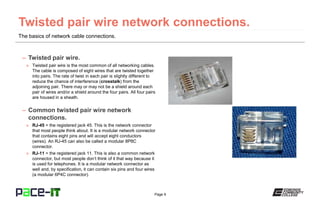 Page 9
The basics of network cable connections.
– Twisted pair wire.
» Twisted pair wire is the most common of all networking cables.
The cable is composed of eight wires that are twisted together
into pairs. The rate of twist in each pair is slightly different to
reduce the chance of interference (crosstalk) from the
adjoining pair. There may or may not be a shield around each
pair of wires and/or a shield around the four pairs. All four pairs
are housed in a sheath.
– Common twisted pair wire network
connections.
» RJ-45 = the registered jack 45. This is the network connector
that most people think about. It is a modular network connector
that contains eight pins and will accept eight conductors
(wires). An RJ-45 can also be called a modular 8P8C
connector.
» RJ-11 = the registered jack 11. This is also a common network
connector, but most people don’t think of it that way because it
is used for telephones. It is a modular network connector as
well and, by specification, it can contain six pins and four wires
(a modular 6P4C connector).
 