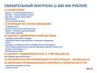 ОБЯЗАТЕЛЬНЫЙ КОНТРОЛЬ (≥ 600 000 РУБЛЕЙ)
1) НАЛИЧНЫМИ
- юрлицо – не основная деятельность
- физлицо – покупка/продажа валюты
- физ лицо – покупка ценных бумаг
- обмен банкнот
- взнос в уставный капитал
2) ОПЕРАЦИИ ПО СЧЕТАМ (ВКЛАДАМ)
- на предъявителя
- вклад в пользу третьих лиц наличными
- юрлицо – 3 месяца со дня регистрации
- либо первая операция
3) СДЕЛКИ С ДВИЖИМЫМ ИМУЩЕСТВОМ
- помещение ценностей в ломбард
- страхование жизни, накопительное и пенсионное страхование
- лизинг
- переводы по поручению клиента некредитными организациями
- купля-продажа драгметаллов, камней, ювелирных изделий и лома из них
- лотереи, тотализаторы и т.п.
- беспроцентные займы
4) СДЕЛКИ С НЕДВИЖИМОСТЬЮ (≥ 3 000 000 рублей)
При переходе прав собственности
5) НЕКОММЕРЧЕСКАЯ ОРГАНИЗАЦИЯ ОТ ИНОСТРАНЦЕВ – 100 000 рублей
6) ОБОРОННО-ПРОМЫШЛЕННЫЙ КОМПЛЕКС И БЕЗОПАСНОСТЬ РФ
- зачисления и списания со счетов
- открытие счетов
Лист 9
 