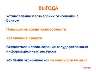 ВЫГОДА
Установление партнерских отношений с
банком
Повышение кредитоспособности
Увеличение продаж
Бесплатное использование государственных
информационных ресурсов
Усиление экономической безопасности бизнеса
Лист 18
 