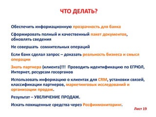 ЧТО ДЕЛАТЬ?
Обеспечить информационную прозрачность для банка
Сформировать полный и качественный пакет документов,
обновлять сведения
Не совершать сомнительных операций
Если банк сделал запрос – доказать реальность бизнеса и смысл
операции
Знать партнера (клиента)!!! Проводить идентификацию по ЕГРЮЛ,
Интернет, ресурсам госорганов
Использовать информацию о клиентах для CRM, установки связей,
классификации партнеров, маркетинговых исследований и
организации продаж.
Результат – УВЕЛИЧЕНИЕ ПРОДАЖ.
Искать похищенные средства через Росфинмониторинг.
Лист 19
 