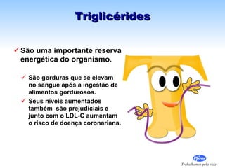São uma importante reserva energética do organismo. São gorduras que se elevam no sangue após a ingestão de alimentos gordurosos. Seus níveis aumentados também  são prejudiciais e junto com o LDL-C aumentam o risco de doença coronariana. Triglicérides 