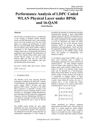 ISSN: 2278-1323
                   International Journal Of Advanced Research in Computer Engineering &Technology
                                                                       Volume 1, Issue 4, June 2012

 Performance Analysis of LDPC Coded
  WLAN Physical Layer under BPSK
            and 16-QAM
                                           Ginni Sharma


Abstract                                                 postulated the principle of transmitting messages
                                                         simultaneously through a linear band-limited
WLAN plays an important role as a complement             channel without ICI and ISI. The Saltzberg [2] in
to the existing or planned cellular networks             1967 analyzed the performance of such a system.
which can offer high speed voice, video and data         The major contribution to the OFDM technique
service up to the customer end. The aim of this          is given by Weinstein and Ebert [3] which
paper is to analysis the performance of coded            demonstrated the use of the discrete Fourier
WLAN system for BPSK under AWGN channel.                 transform (DFT) to perform the baseband
The low-density parity-check (LDPC) coding is            modulation and demodulation. Peled and Ruiz
considered as the high-performance channel               [4] suggested the filling of guard space with the
coding scheme due to its good trade off between          cyclic extension of the OFDM symbol which
performance and complexity.The performance of            solves the problem of orthogonality over
LDPC (Low Density Parity check matrix code)              dispersive channel.
encoder WLAN system is in terms of graph
between BER and SNR. We also verify the                  A low-density parity-check (LDPC) code is a
system performance with different code rates             linear error correcting code, a method of
and different parity check matrix.                       transmitting a message over a noisy transmission
                                                         channel,[12][13] . In 1962, Gallager reported
Keywords: OFDM, BER, SNR, WLAN, AWGN,                    work on binary codes defined in terms of low
                                                         density parity check matrices (abbreviated `GL
LDPC, Code rate.                                         codes') [5, 6][14]. Low Density Parity Check
                                                         codes can be specified by a Non-Systematic
                                                         Sparse Parity-Check Matrix, H, having a uniform
                                                         column weight, (3)and a uniform row weight. H
1. INTRODUCTION
                                                         is constructed at random subject to these
                                                         constraints. An (n,j,k) LDPC code is specified by
The Wireless Local Area Network (WLAN)                   a parity check matrix,H having n-k rows, n
technology is defined by the IEEE 802.11 family          columns and j 1's per column. The matrix
of specifications. The standard defines a medium         defined in equation (1) is a parity check matrix
access control (MAC) sub-layer and three                 with dimension n ×m for a (8, 4) code.
physical (PHY) layers. The goal of the IEEE
802.11 protocol is to describe a wireless LAN
that delivers services commonly found in wired
networks, e.g., throughput, reliable data delivery,
and continuous network connections. Orthogonal
Frequency Division Multiplexing (OFDM) is a
very attractive technique to achieve the high-bit-
rate data transmission and is used in WLAN
standard.
                                                         Tanner introduced an effective graphical
The OFDM system divides the wide signal                  representation for LDPC codes. The two types of
bandwidth into many narrowband sub channels              nodes in a Tanner graph are called variable
that are transmitted in parallel. The subcarriers        nodes (v-nodes) and check nodes (c-nodes).
are orthogonal to each other means that they are         Figure is an example for such a Tanner graph . It
mathematical independent. In 1960, Chang [1]             consists of m check nodes (the number of parity

                                                                                                     115
                                    All Rights Reserved © 2012 IJARCET
 