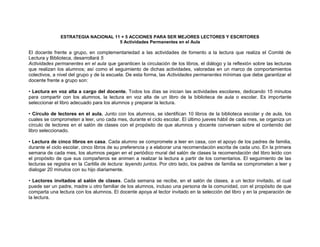 ESTRATEGIA NACIONAL 11 + 5 ACCIONES PARA SER MEJORES LECTORES Y ESCRITORES
                                     5 Actividades Permanentes en el Aula

El docente frente a grupo, en complementariedad a las actividades de fomento a la lectura que realiza el Comité de
Lectura y Biblioteca, desarrollará 5
Actividades permanentes en el aula que garanticen la circulación de los libros, el diálogo y la reflexión sobre las lecturas
que realizan los alumnos; así como el seguimiento de dichas actividades, valoradas en un marco de comportamientos
colectivos, a nivel del grupo y de la escuela. De esta forma, las Actividades permanentes mínimas que debe garantizar el
docente frente a grupo son:

• Lectura en voz alta a cargo del docente. Todos los días se inician las actividades escolares, dedicando 15 minutos
para compartir con los alumnos, la lectura en voz alta de un libro de la biblioteca de aula o escolar. Es importante
seleccionar el libro adecuado para los alumnos y preparar la lectura.

• Círculo de lectores en el aula. Junto con los alumnos, se identifican 10 libros de la biblioteca escolar y de aula, los
cuales se comprometen a leer, uno cada mes, durante el ciclo escolar. El último jueves hábil de cada mes, se organiza un
círculo de lectores en el salón de clases con el propósito de que alumnos y docente conversen sobre el contenido del
libro seleccionado.

• Lectura de cinco libros en casa. Cada alumno se compromete a leer en casa, con el apoyo de los padres de familia,
durante el ciclo escolar, cinco libros de su preferencia y a elaborar una recomendación escrita de cada uno. En la primera
semana de cada mes, los alumnos pegan en el periódico mural del salón de clases la recomendación del libro leído con
el propósito de que sus compañeros se animen a realizar la lectura a partir de los comentarios. El seguimiento de las
lecturas se registra en la Cartilla de lectura: leyendo juntos. Por otro lado, los padres de familia se comprometen a leer y
dialogar 20 minutos con su hijo diariamente.

• Lectores invitados al salón de clases. Cada semana se recibe, en el salón de clases, a un lector invitado, el cual
puede ser un padre, madre u otro familiar de los alumnos, incluso una persona de la comunidad, con el propósito de que
comparta una lectura con los alumnos. El docente apoya al lector invitado en la selección del libro y en la preparación de
la lectura.
 