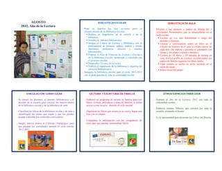 AGOSTO                                                         BIBLIOTECA ESCOLAR                                             BIBLIOTECA DE AULA
           2012, Año de la Lectura 
                                                                  ‐ Pone en práctica las 6eis acciones para el                     - Presente a sus alumnos y padres de familia las 5
                                                                    fortalecimiento de la Biblioteca Escolar:                        Actividades Permanentes que se desarrollarán en el
                                                                       Realiza un diagnóstico de la escuela y de la                 ciclo escolar:
                                                                        biblioteca.                                                     Lectura en voz alta diariamente a cargo del
                                                                       Nombra al maestro bibliotecario.                                 docente y alumnos.
                                                                       Integra el Comité de Lectura y Biblioteca con la                Lectura y conversación sobre un libro en el
                                                                        participación de alumnos, padres, madres y demás                 Círculo de lectores en el aula el último jueves de
                                                                        familiares, profesores, director y maestro                       cada mes. (Se elabora y presenta el calendario con
                                                                        bibliotecario.                                                   fechas y los títulos o temas a abordar)
                                                                       Elabora el Plan de Fomento de Lectura y Escritura               Lectura de 10 libros y 20 minutos de lectura en
                                                                        de la Biblioteca Escolar enmarcado y vinculado con               casa. En la Cartilla de Lectura: leyendo juntos los
                                                                        el proyecto escolar.                                             padres de familia registran los libros leídos.
                                                                       Desarrolla Círculos de Lectores.                                Cada semana se recibe un lector invitado en el
                                                                       Elabora el reglamento de la biblioteca y organiza los            salón de clases.
                                                                        servicios bibliotecarios.                                       Índice lector del grupo.
                                                                  ‐ Inaugura la biblioteca escolar para el ciclo 2012-2013
                                                                    con la participación de toda la comunidad escolar.




                VINCULACIÓN CURRICULAR                                  LECTURA Y ESCRITURA EN FAMILIA                                      OTROS ESPACIOS PARA LEER

   ‐ Se reúnen los docentes, el maestro bibliotecario y el         ‐ Elaboren un programa de lectura en familia para leer          ‐ Festejen el Año de la Lectura, 2012 con toda la
     director de la escuela para conocer los nuevos títulos          libros, revistas, periódicos o notas de Internet, si tienen     comunidad escolar.
     de la biblioteca escolar y de la biblioteca de aula.            acceso a este recurso, durante el ciclo escolar.
                                                                                                                                   ‐ Elaboren mantas, folletos, que circulen por toda la
   ‐ Clasifique los libros de la biblioteca escolar y de aula e    ‐ Organicen los libros que tienen en su casa y hagan una          escuela, invitando al festejo.
     identifiquen los temas que tratan y que les pueden              lista con los títulos.
     ayudar a abordar los contenidos curriculares.                                                                                 ‐ Es la oportunidad para presentar los Libros del Rincón.
                                                                   ‐ Compartan la información con los compañeros de
   ‐ Integre nuevos títulos al Catálogo Pedagógico para              clase para que puedan intercambiar libros.
         que puedan ser consultados durante el ciclo escolar
         2012-2013. 




                                           
 