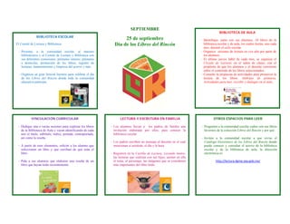 SEPTIEMBRE
                                                                                                                                         BIBLIOTECA DE AULA
               BIBLIOTECA ESCOLAR
                                                                      25 de septiembre                                     ‐ Identifique, junto con sus alumnos, 10 libros de la
El Comité de Lectura y Biblioteca:                               Día de los Libros del Rincón                                biblioteca escolar y de aula, los cuales leerán, uno cada
                                                                                                                             mes, durante el ciclo escolar.
 ‐ Presenta, a la comunidad escolar, al maestro                                                                            ‐ Organice sesiones de lectura en voz alta por parte de
   bibliotecario y al Comité de Lectura y Biblioteca con                                                                     los alumnos.
   sus diferentes comisiones: préstamo interno, préstamo                                                                   ‐ El último jueves hábil de cada mes, se organiza el
   a domicilio, promoción de los libros, registro de                                                                         Círculo de Lectores en el salón de clases, con el
   lecturas, mantenimiento y limpieza del acervo y más.                                                                      propósito de que los alumnos y el docente conversen
                                                                                                                             sobre el contenido de los libros seleccionados.
 ‐ Organiza un gran festival literario para celebrar el día                                                                ‐ Consulte la propuesta de actividades para promover la
   de los Libros del Rincón donde toda la comunidad                                                                          lectura de los libros: Alebrijes de primaria.
   educativa participa.                                                                                                      Actividades para leer, escribir y dialogar en el aula. 




           VINCULACIÓN CURRICULAR                                     LECTURA Y ESCRITURA EN FAMILIA                                OTROS ESPACIOS PARA LEER

 - Dedique una o varias sesiones para explorar los libros      - Los alumnos llevan a los padres de familia una            - Pregunten a la comunidad escolar cuáles son sus libros
   de la Biblioteca de Aula y vayan identificando de cada        invitación elaborada por ellos, para conocer la             favoritos de la colección Libros del Rincón y por qué.
   uno el título, subtítulo, índice, portada, contraportada,     biblioteca escolar.
   así como la reseña.                                                                                                     - Inviten a la comunidad escolar a que revise el
                                                               - Los padres escriben un mensaje al docente en el cual        Catálogo Electrónico de los Libros del Rincón donde
 - A partir de esos elementos, solicite a los alumno que         mencionan si asistirán, el día y la hora.                   puede conocer y consultar el acervo de la biblioteca
   seleccionen un libro y que escriban de qué trata el                                                                       escolar y de la biblioteca de aula, la dirección
   libro                                                       - Registren en la Cartilla de Lectura, Leyendo Juntos,        electrónica es:
                                                                 las lecturas que realizan con sus hijos, anoten en ella
 - Pida a sus alumnos que elaboren una reseña de un              el tema, el personaje, las imágenes que se consideren                http://lectura.dgme.sep.gob.mx/ 
   libro que hayan leído recientemente.                          más importantes del libro leído.
 